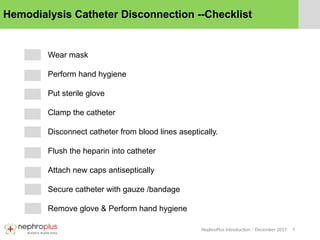 9
NephroPlus Introduction – December 2017
Hemodialysis Catheter Disconnection --Checklist
Wear mask
Perform hand hygiene
Put sterile glove
Clamp the catheter
Disconnect catheter from blood lines aseptically.
Flush the heparin into catheter
Attach new caps antiseptically
Secure catheter with gauze /bandage
Remove glove & Perform hand hygiene
 