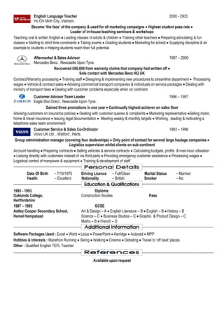 English Language Teacher 2000 - 2003
Ho Chi Minh City ,Vietnam.
Became ‘the face’ of the company & used for all marketing campaigns  Highest student pass rate 
Leader of in-house teaching seminars & workshops
Teaching oral & written English  Leading classes of adults & children  Training other teachers  Preparing stimulating & fun
classes  Abiding to strict time constraints  Taking exams  Grading students  Marketing for school  Supplying discipline & an
example to students  Helping students reach their full potential
Aftermarket & Sales Advisor 1997 – 2000
Mercedes Benz , Newcastle Upon Tyne.
Recovered £60,000 from warranty claims that company had written off 
Sole contact with Mercedes Benz HQ UK
Contract/Warranty processing  Training staff  Designing & implementing new procedures to streamline department  Processing
wages  Vehicle & contract sales  Advising commercial transport companies & individuals on service packages  Dealing with
ministry of transport laws  Dealing with customer problems especially when on continent
Customer Advisor Team Leader 1996 – 1997
Eagle Star Direct , Newcastle Upon Tyne.
Gained three promotions in one year  Continually highest achiever on sales floor
Advising customers on insurance policies  Dealing with customer queries & complaints  Marketing representative Selling motor,
home & travel insurance  Issuing legal documentation  Meeting weekly & monthly targets  Working , leading & motivating a
telephone sales team environment
Customer Service & Sales Co-Ordinator 1993 – 1996
Volvo UK Ltd. , Watford , Herts.
Group administration manager (covering four dealerships)  Only point of contact for several large haulage companies 
Logistics supervision whilst clients on sub continent
Account handling  Preparing contracts  Selling vehicles & service contracts  Calculating budgets, profits & man-hour utilisation
 Liaising directly with customers instead of via third party  Providing emergency customer assistance  Processing wages 
Logistical control of manpower & equipment  Training & development of staff
Date Of Birth – 7/10/1975 Driving Licence – Full/Clean Marital Status – Married
Health – Excellent Nationality – British Smoker – No
1992 - 1993 Diploma
Oaklands College, Construction Studies Pass
Hertfordshire
1987 – 1992 GCSE
Astley Cooper Secondary School, Art & Design – A  English Literature – B  English – B  History – B
Hemel Hempstead Science – C  Business Studies – C  Graphic & Product Design – C
Maths – B  French – D
Software Packages Used : Excel  Word  Lotus  PowerPoint  Kerridge  Autocad  MPP
Hobbies & Interests : Marathon Running  Skiing  Walking  Cinema  Debating  Travel to ‘off beat’ places
Other : Qualified English TEFL Teacher
Available upon request
 