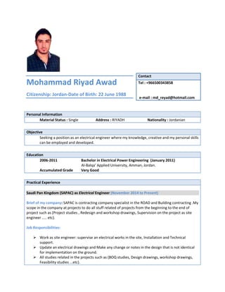 Mohammad Riyad Awad
Citizenship: Jordan-Date of Birth: 22 June 1988
Personal Information
Material Status : Single Address : RIYADH Nationality : Jordanian
Objective
Seeking a position as an electrical engineer where my knowledge, creative and my personal skills
can be employed and developed.
Education
2006-2011 Bachelor in Electrical Power Engineering (January 2011)
Al-Balqa’ Applied University, Amman, Jordan.
Accumulated Grade Very Good
Practical Experience
Saudi Pan Kingdom (SAPAC) as Electrical Engineer (November 2014 to Present)
Brief of my company: SAPAC is contracting company specialist in the ROAD and Building contracting .My
scope in the company at projects to do all stuff related of projects from the beginning to the end of
project such as (Project studies , Redesign and workshop drawings, Supervision on the project as site
engineer ….. etc).
Job Responsibilities:
 Work as site engineer: supervise an electrical works in the site, Installation and Technical
support.
 Update an electrical drawings and Make any change or notes in the design that is not identical
for implementation on the ground.
 All studies related in the projects such as (BOQ studies, Design drawings, workshop drawings,
Feasibility studies ...etc).
Contact
Tel : +966500343858
e-mail : md_reyad@hotmail.com
 