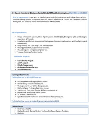 Fire Experts Essential for Electromechanical Works(FEEE)as Electrical Engineer (April 2011 to July 2012)
Brief of my company: I have work in the electromechanical company that work in Fire alarm, security,
and Fire fighting Systems, our system branches are GLT Zeta from UK, Fire lite and Gamewell-Fci from
Honeywell, our company works in all stuff related in fire systems.
Job Responsibilities:
 Design a Fire alarm systems, Clean Agent Systems (like FM-200), Emergency lights and Exit signs
depend on NFPA code.
 Installation and Technical support as Site Engineer (connecting a fire alarm with fire fighting and
BMS system).
 Programming and Operating a fire alarm systems.
 Making price offers, supervision of all works.
 Our job requires being sales engineer too.
 Trouble shooting of system Faults.
Completed Projects :
 Everest Hotel Project.
 ASHLY project.
 Khlada Plaza project.
 Al-Qatrana Cement Factory.
 Al-Basra Sport City.
Training and certificate
Training Courses in NEPCO-ETC courses:
 PLC (Programmable Logic Control) course.
 House Wiring Fundamentals course.
 Underground Power Cables Design course.
 MV Switchgear Testing & Operation course.
 Transformer Operation, Testing & Maintenance course.
 Operation & Monitoring SCADA course.
 AC Motors Control course.
 Specification of Transmission and Distribution Networks course.
Technical writing course at Jordan Engineering Association (JEA).
Technical Skills
 Electrical AutoCAD.
 Matlap Simulink (Control System Toolbox, Sim Power System Toolbox).
 Multisim.
 
