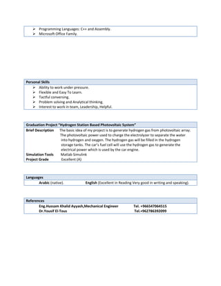  Programming Languages: C++ and Assembly.
 Microsoft Office Family.
Personal Skills
 Ability to work under pressure.
 Flexible and Easy To Learn.
 Tactful conversing.
 Problem solving and Analytical thinking.
 Interest to work in team, Leadership, Helpful.
Graduation Project “Hydrogen Station Based Photovoltaic System”
Brief Description The basic idea of my project is to generate hydrogen gas from photovoltaic array.
The photovoltaic power used to charge the electrolyzer to separate the water
into hydrogen and oxygen. The hydrogen gas will be filled in the hydrogen
storage tanks. The car’s fuel cell will use the hydrogen gas to generate the
electrical power which is used by the car engine.
Simulation Tools Matlab Simulink
Project Grade Excellent (A)
Languages
Arabic (native). English (Excellent in Reading Very good in writing and speaking).
References
Eng.Hussam Khalid Ayyash,Mechanical Engineer Tel. +966547064515
Dr.Yousif El-Tous Tel.+962786392099
 