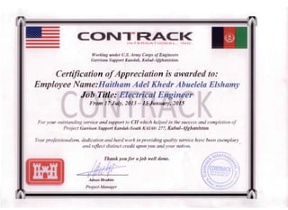 a
Working ullder U.S. Army Corps ofEngineers
Garrison Support KlIl1dllk, Kabul-Afghanistan.
Certification ofAppreciation is awarded to: 

Employee Name:Haitham Adel Khedr Abuelela Elshamy 

•
Job Title: Electrical E. In
Front 17Jul.v, 2013- 15 Januarv, 2015-
For your outstanding service and support to en ·which helped in the success and completion of 

Project Garrison Support Kandak-South KAIA#: 277, Kabul-Afghanistan. 

YOllr professionalism, dedication and hard work in p roviding quality service have been exempla -'

and reflect distinct credit upon you andyour nation. 

Thankyoufor a job well done.
"-
Admw Ibrahim
Project Alanager
 