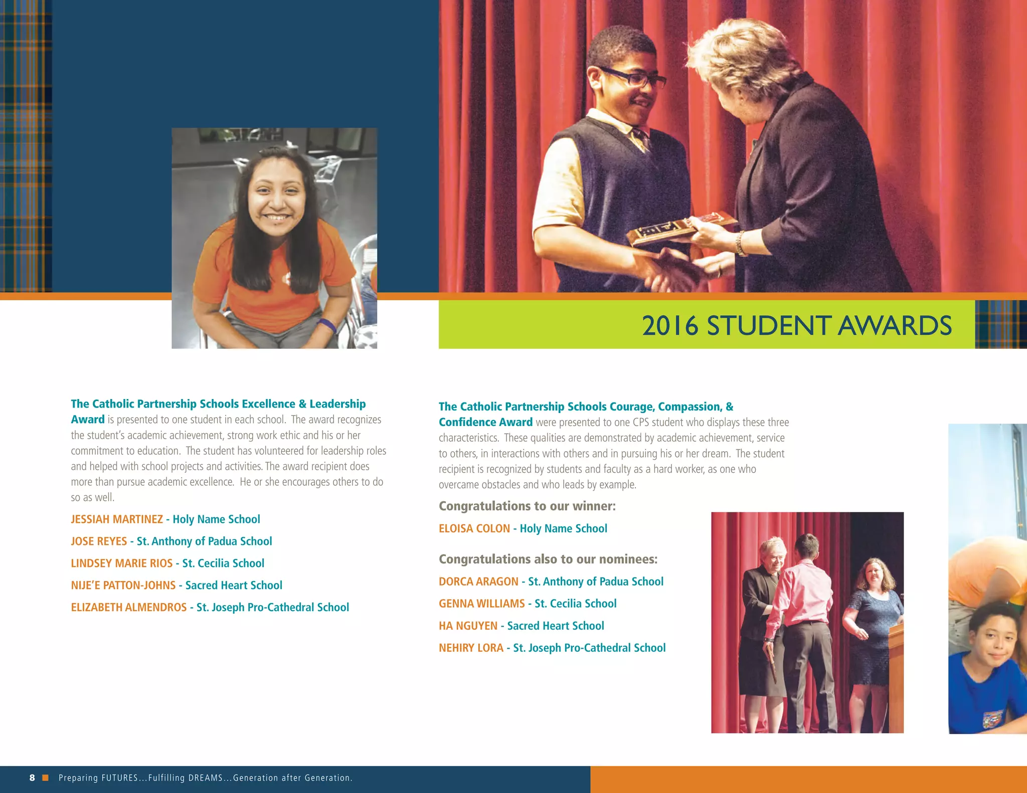 8 n Preparing FUTURES…Fulfilling DREAMS…Generation after Generation. 															
The Catholic Partnership Schools Excellence & Leadership
Award is presented to one student in each school. The award recognizes
the student’s academic achievement, strong work ethic and his or her
commitment to education. The student has volunteered for leadership roles
and helped with school projects and activities.The award recipient does
more than pursue academic excellence. He or she encourages others to do
so as well.
JESSIAH MARTINEZ - Holy Name School
JOSE REYES - St. Anthony of Padua School
LINDSEY MARIE RIOS - St. Cecilia School
NIJE’E PATTON-JOHNS - Sacred Heart School
ELIZABETH ALMENDROS - St. Joseph Pro-Cathedral School
The Catholic Partnership Schools Courage, Compassion, &
Confidence Award were presented to one CPS student who displays these three
characteristics. These qualities are demonstrated by academic achievement, service
to others, in interactions with others and in pursuing his or her dream. The student
recipient is recognized by students and faculty as a hard worker, as one who
overcame obstacles and who leads by example.
Congratulations to our winner:
ELOISA COLON - Holy Name School
Congratulations also to our nominees:
DORCA ARAGON - St. Anthony of Padua School
GENNA WILLIAMS - St. Cecilia School
HA NGUYEN - Sacred Heart School
NEHIRY LORA - St. Joseph Pro-Cathedral School
2016 STUDENT AWARDS
 