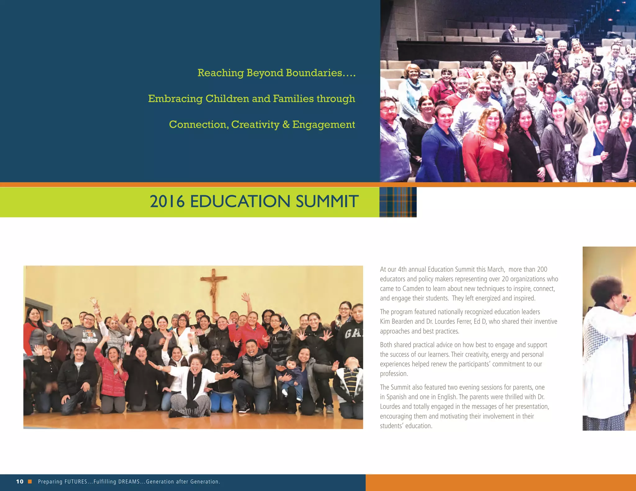 10 n Preparing FUTURES…Fulfilling DREAMS…Generation after Generation. 															
At our 4th annual Education Summit this March, more than 200
educators and policy makers representing over 20 organizations who
came to Camden to learn about new techniques to inspire, connect,
and engage their students. They left energized and inspired.
The program featured nationally recognized education leaders
Kim Bearden and Dr. Lourdes Ferrer, Ed D, who shared their inventive
approaches and best practices.
Both shared practical advice on how best to engage and support
the success of our learners.Their creativity, energy and personal
experiences helped renew the participants’ commitment to our
profession.
The Summit also featured two evening sessions for parents, one
in Spanish and one in English.The parents were thrilled with Dr.
Lourdes and totally engaged in the messages of her presentation,
encouraging them and motivating their involvement in their
students’ education.
2016 EDUCATION SUMMIT
Reaching Beyond Boundaries….
Embracing Children and Families through
Connection, Creativity & Engagement
 