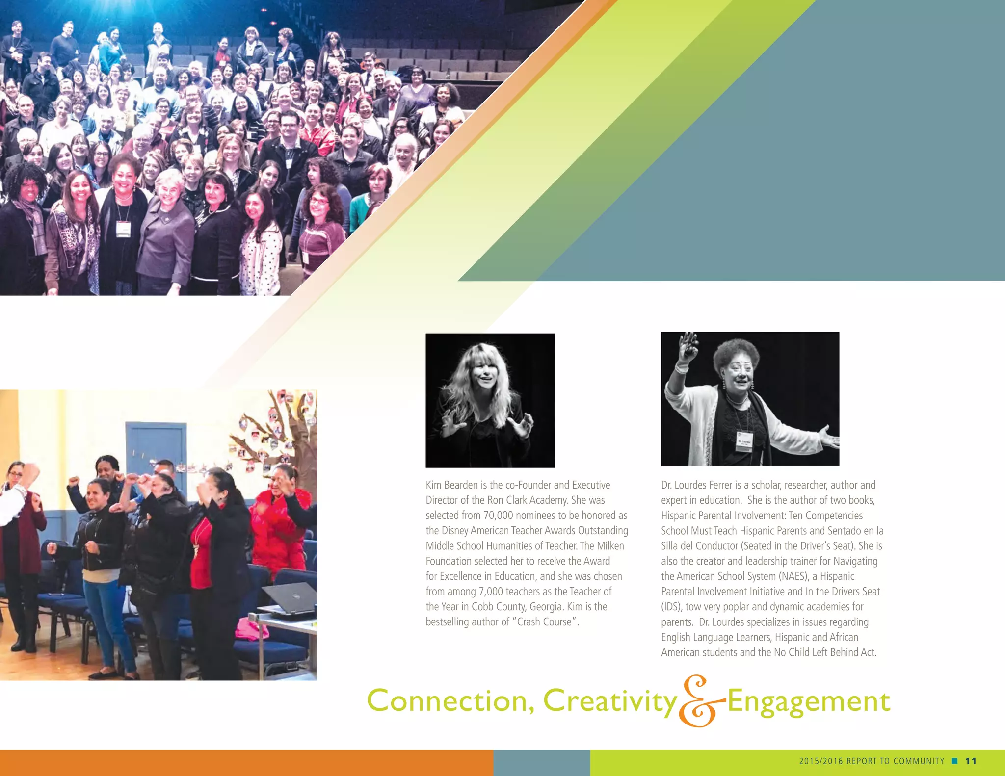 2015/2016 REPORT TO COMMUNITY n 11
Connection, Creativity Engagement&
Dr. Lourdes Ferrer is a scholar, researcher, author and
expert in education. She is the author of two books,
Hispanic Parental Involvement:Ten Competencies
School Must Teach Hispanic Parents and Sentado en la
Silla del Conductor (Seated in the Driver’s Seat). She is
also the creator and leadership trainer for Navigating
the American School System (NAES), a Hispanic
Parental Involvement Initiative and In the Drivers Seat
(IDS), tow very poplar and dynamic academies for
parents. Dr. Lourdes specializes in issues regarding
English Language Learners, Hispanic and African
American students and the No Child Left Behind Act.
Kim Bearden is the co-Founder and Executive
Director of the Ron Clark Academy. She was
selected from 70,000 nominees to be honored as
the Disney American Teacher Awards Outstanding
Middle School Humanities of Teacher.The Milken
Foundation selected her to receive the Award
for Excellence in Education, and she was chosen
from among 7,000 teachers as the Teacher of
the Year in Cobb County, Georgia. Kim is the
bestselling author of “Crash Course”.
 