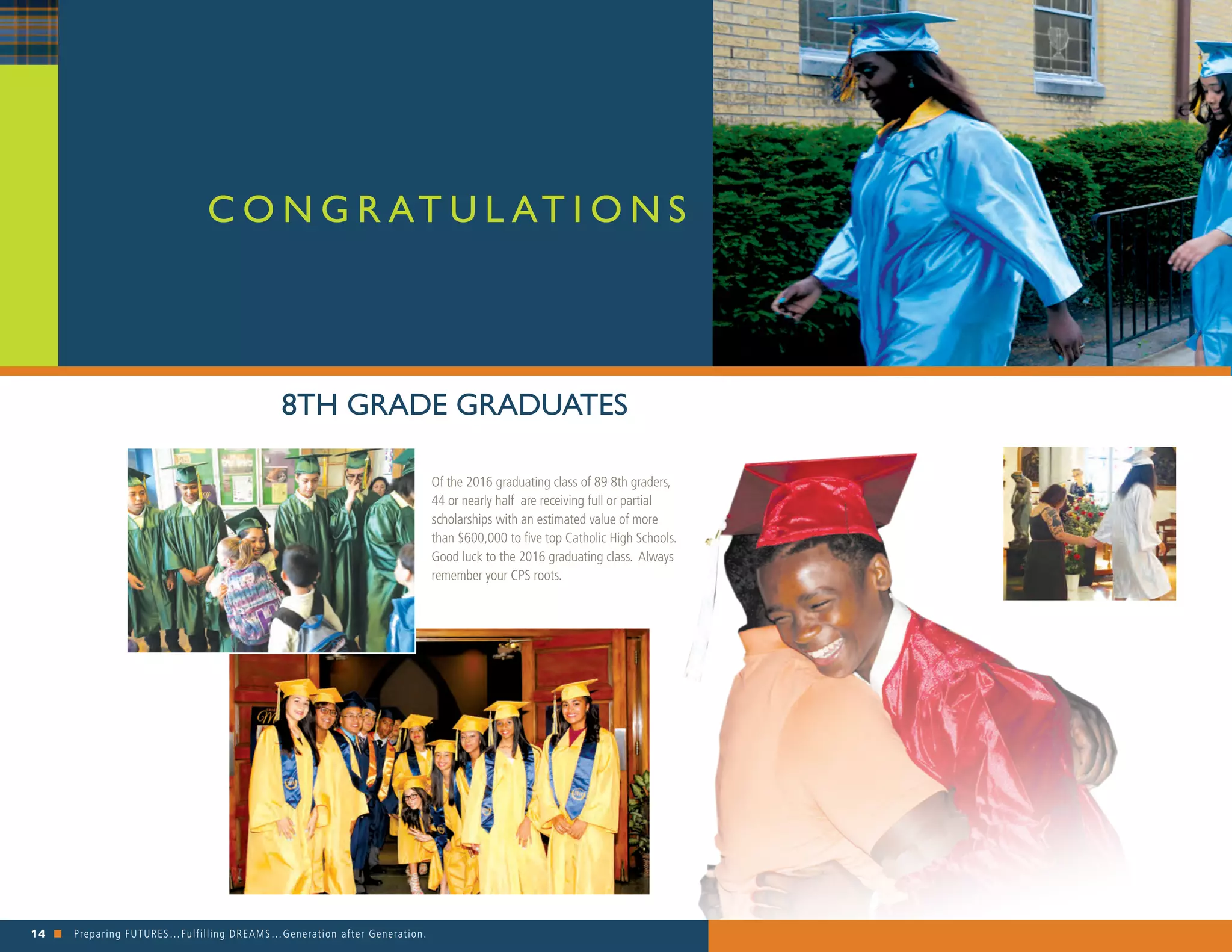 14 n Preparing FUTURES…Fulfilling DREAMS…Generation after Generation. 															
Of the 2016 graduating class of 89 8th graders,
44 or nearly half are receiving full or partial
scholarships with an estimated value of more
than $600,000 to five top Catholic High Schools.
Good luck to the 2016 graduating class. Always
remember your CPS roots.
C O N G R AT U L AT I O N S
8TH GRADE GRADUATES
 