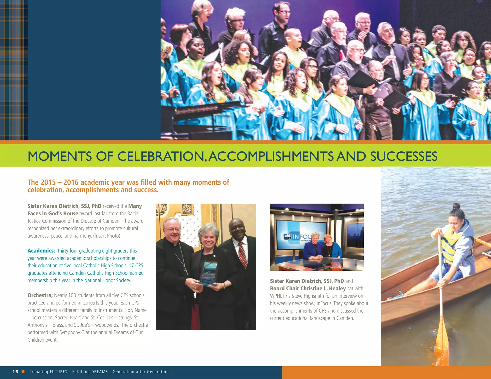 16 n Preparing FUTURES…Fulfilling DREAMS…Generation after Generation. 															
The 2015 – 2016 academic year was filled with many moments of
celebration, accomplishments and success.
MOMENTS OF CELEBRATION,ACCOMPLISHMENTS AND SUCCESSES
Sister Karen Dietrich, SSJ, PhD received the Many
Faces in God’s House award last fall from the Racial
Justice Commission of the Diocese of Camden. The award
recognized her extraordinary efforts to promote cultural
awareness, peace, and harmony. (Insert Photo)
Academics: Thirty-four graduating eight graders this
year were awarded academic scholarships to continue
their education at five local Catholic High Schools. 17 CPS
graduates attending Camden Catholic High School earned
membership this year in the National Honor Society.
Orchestra; Nearly 100 students from all five CPS schools
practiced and performed in concerts this year. Each CPS
school masters a different family of instruments: Holy Name
– percussion, Sacred Heart and St. Cecilia’s – strings, St.
Anthony’s – brass, and St. Joe’s – woodwinds. The orchestra
performed with Symphony C at the annual Dreams of Our
Children event.
Sister Karen Dietrich, SSJ, PhD and
Board Chair Christine L. Healey sat with
WPHL17’s Steve Highsmith for an interview on
his weekly news show, InFocus.They spoke about
the accomplishments of CPS and discussed the
current educational landscape in Camden.
 