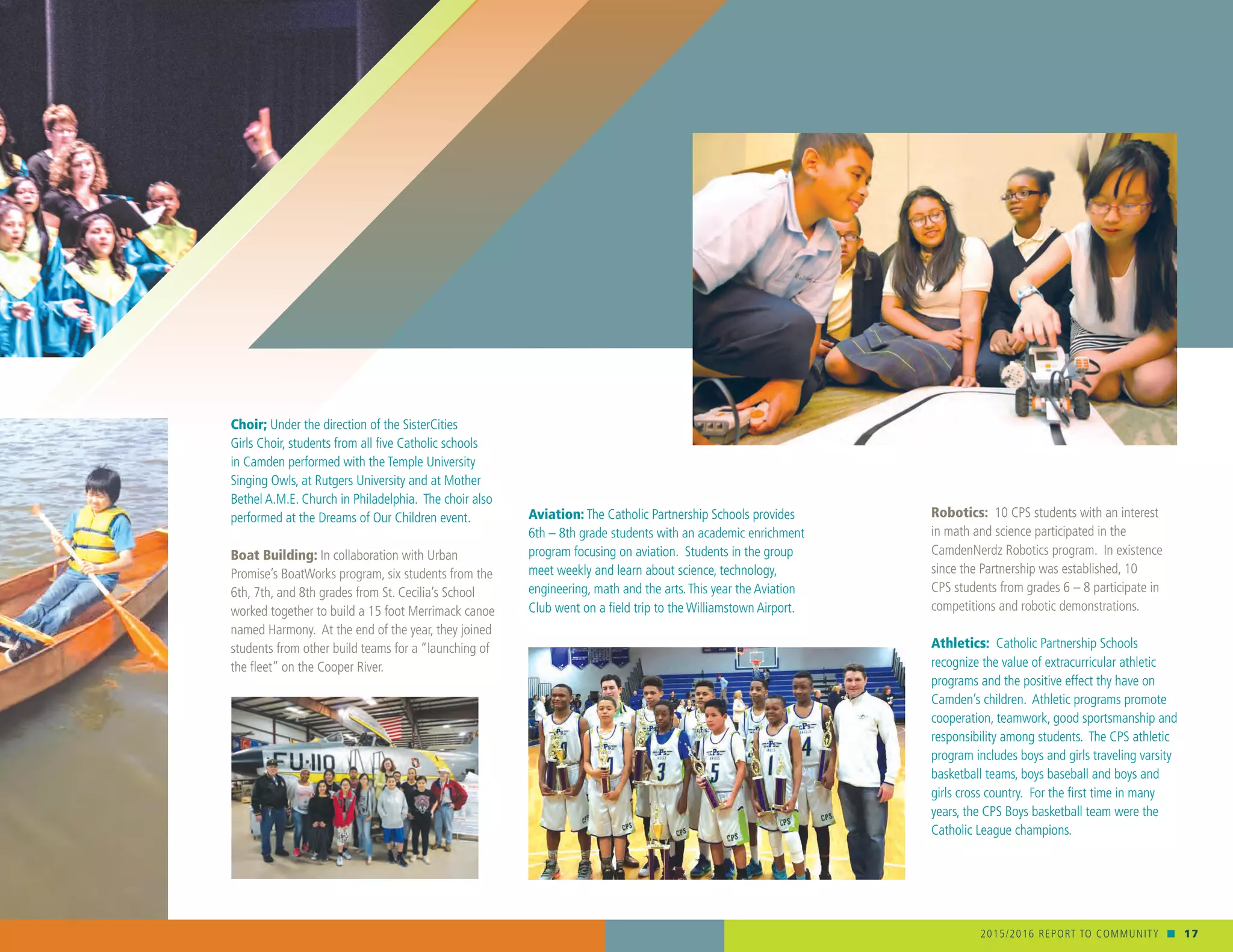 2015/2016 REPORT TO COMMUNITY n 17
Choir; Under the direction of the SisterCities
Girls Choir, students from all five Catholic schools
in Camden performed with the Temple University
Singing Owls, at Rutgers University and at Mother
Bethel A.M.E. Church in Philadelphia. The choir also
performed at the Dreams of Our Children event.
Boat Building: In collaboration with Urban
Promise’s BoatWorks program, six students from the
6th, 7th, and 8th grades from St. Cecilia’s School
worked together to build a 15 foot Merrimack canoe
named Harmony. At the end of the year, they joined
students from other build teams for a “launching of
the fleet” on the Cooper River.
Robotics: 10 CPS students with an interest
in math and science participated in the
CamdenNerdz Robotics program. In existence
since the Partnership was established, 10
CPS students from grades 6 – 8 participate in
competitions and robotic demonstrations.
Athletics: Catholic Partnership Schools
recognize the value of extracurricular athletic
programs and the positive effect thy have on
Camden’s children. Athletic programs promote
cooperation, teamwork, good sportsmanship and
responsibility among students. The CPS athletic
program includes boys and girls traveling varsity
basketball teams, boys baseball and boys and
girls cross country. For the first time in many
years, the CPS Boys basketball team were the
Catholic League champions.
Aviation: The Catholic Partnership Schools provides
6th – 8th grade students with an academic enrichment
program focusing on aviation. Students in the group
meet weekly and learn about science, technology,
engineering, math and the arts.This year the Aviation
Club went on a field trip to the Williamstown Airport.
 