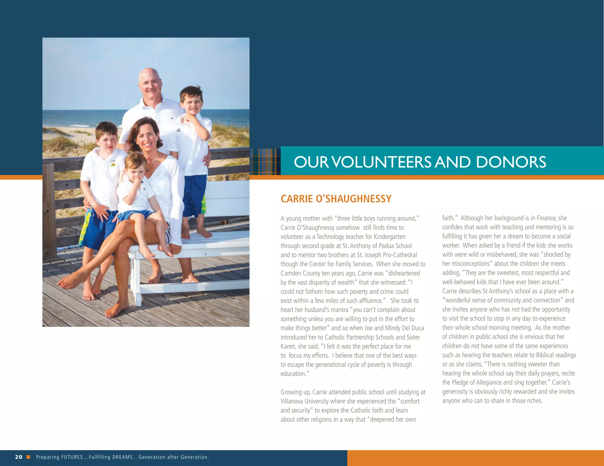 20 n Preparing FUTURES…Fulfilling DREAMS…Generation after Generation. 															
CARRIE O’SHAUGHNESSY
A young mother with “three little boys running around,”
Carrie O’Shaughnessy somehow still finds time to
volunteer as a Technology teacher for Kindergarten
through second grade at St.Anthony of Padua School
and to mentor two brothers at St. Joseph Pro-Cathedral
though the Center for Family Services. When she moved to
Camden County ten years ago, Carrie was “disheartened
by the vast disparity of wealth” that she witnessed: “I
could not fathom how such poverty and crime could
exist within a few miles of such affluence.” She took to
heart her husband’s mantra “you can’t complain about
something unless you are willing to put in the effort to
make things better” and so when Joe and Mindy Del Duca
introduced her to Catholic Partnership Schools and Sister
Karen, she said, “I felt it was the perfect place for me
to focus my efforts. I believe that one of the best ways
to escape the generational cycle of poverty is through
education.”
Growing up, Carrie attended public school until studying at
Villanova University where she experienced the “comfort
and security” to explore the Catholic faith and learn
about other religions in a way that “deepened her own
OURVOLUNTEERS AND DONORS
faith.” Although her background is in Finance, she
confides that work with teaching and mentoring is so
fulfilling it has given her a dream to become a social
worker. When asked by a friend if the kids she works
with were wild or misbehaved, she was “shocked by
her misconceptions” about the children she meets
adding, “They are the sweetest, most respectful and
well-behaved kids that I have ever been around.”
Carrie describes St Anthony’s school as a place with a
“wonderful sense of community and connection” and
she invites anyone who has not had the opportunity
to visit the school to stop in any day to experience
their whole school morning meeting. As the mother
of children in public school she is envious that her
children do not have some of the same experiences
such as hearing the teachers relate to Biblical readings
or as she claims, “There is nothing sweeter than
hearing the whole school say their daily prayers, recite
the Pledge of Allegiance and sing together.” Carrie’s
generosity is obviously richly rewarded and she invites
anyone who can to share in those riches.
 