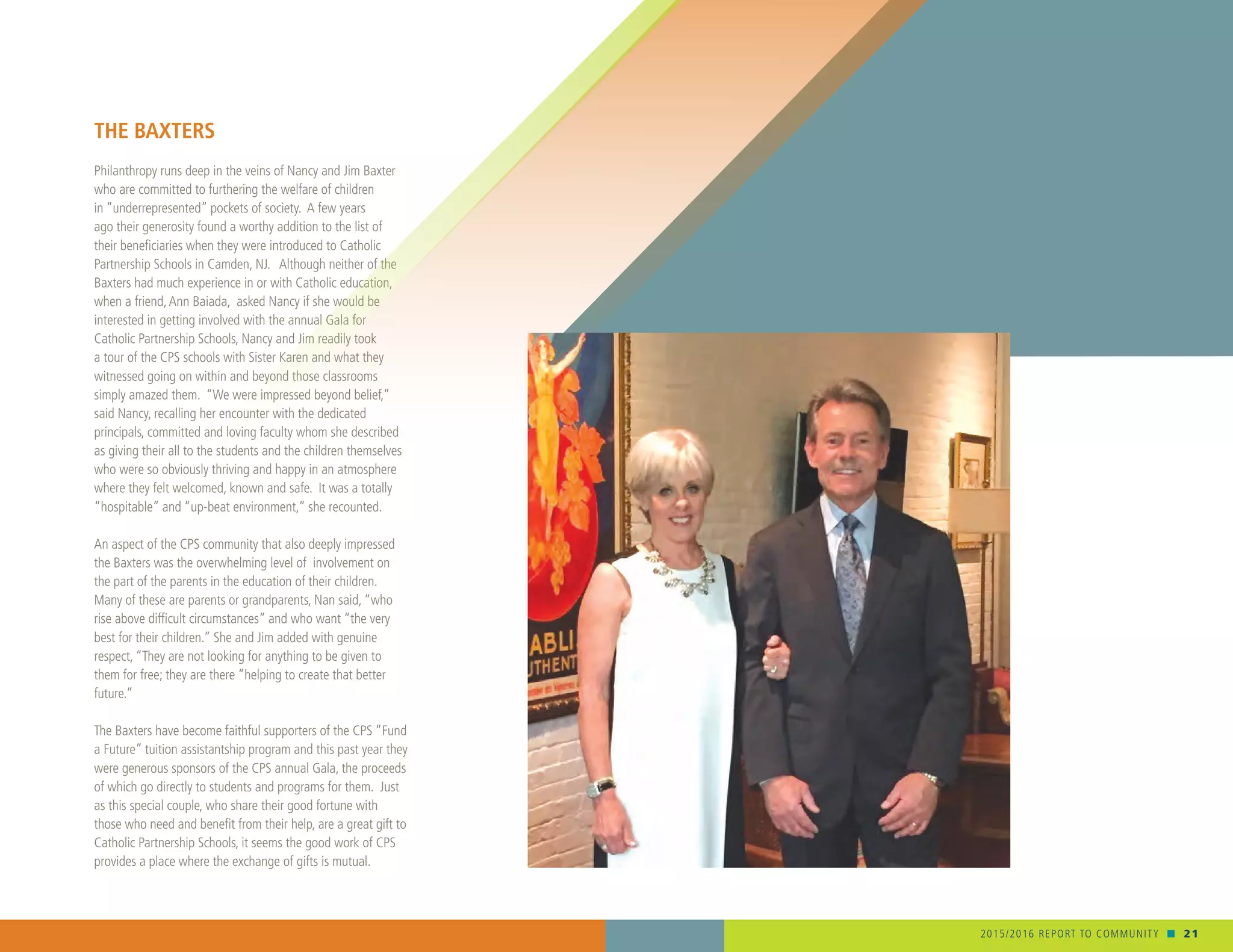 2015/2016 REPORT TO COMMUNITY n 21
THE BAXTERS
Philanthropy runs deep in the veins of Nancy and Jim Baxter
who are committed to furthering the welfare of children
in “underrepresented” pockets of society. A few years
ago their generosity found a worthy addition to the list of
their beneficiaries when they were introduced to Catholic
Partnership Schools in Camden, NJ. Although neither of the
Baxters had much experience in or with Catholic education,
when a friend,Ann Baiada, asked Nancy if she would be
interested in getting involved with the annual Gala for
Catholic Partnership Schools, Nancy and Jim readily took
a tour of the CPS schools with Sister Karen and what they
witnessed going on within and beyond those classrooms
simply amazed them. “We were impressed beyond belief,”
said Nancy, recalling her encounter with the dedicated
principals, committed and loving faculty whom she described
as giving their all to the students and the children themselves
who were so obviously thriving and happy in an atmosphere
where they felt welcomed, known and safe. It was a totally
“hospitable” and “up-beat environment,” she recounted.
An aspect of the CPS community that also deeply impressed
the Baxters was the overwhelming level of involvement on
the part of the parents in the education of their children.
Many of these are parents or grandparents, Nan said, “who
rise above difficult circumstances” and who want “the very
best for their children.” She and Jim added with genuine
respect, “They are not looking for anything to be given to
them for free; they are there “helping to create that better
future.”
The Baxters have become faithful supporters of the CPS “Fund
a Future” tuition assistantship program and this past year they
were generous sponsors of the CPS annual Gala, the proceeds
of which go directly to students and programs for them. Just
as this special couple, who share their good fortune with
those who need and benefit from their help, are a great gift to
Catholic Partnership Schools, it seems the good work of CPS
provides a place where the exchange of gifts is mutual.
 