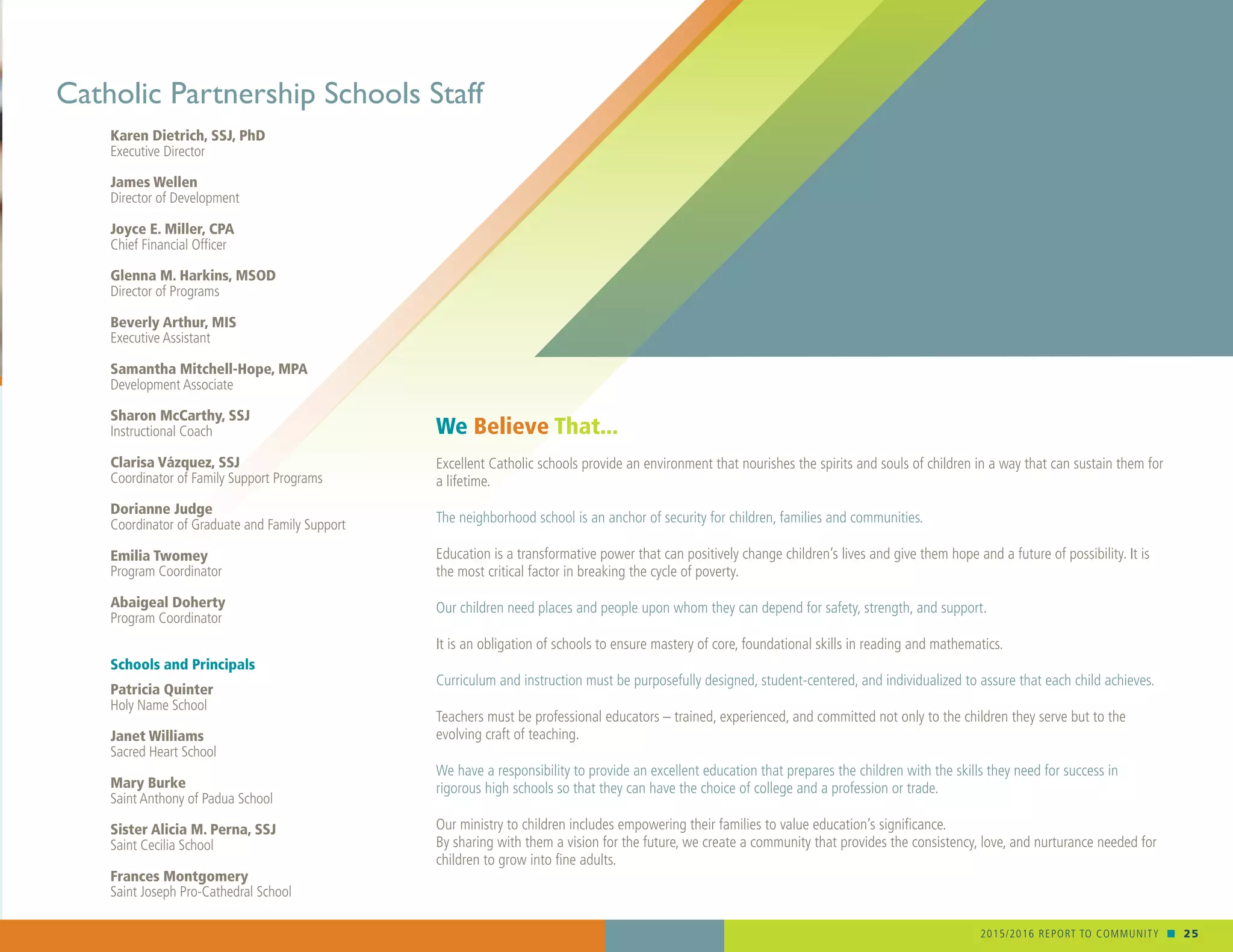 2015/2016 REPORT TO COMMUNITY n 25
Karen Dietrich, SSJ, PhD
Executive Director
James Wellen
Director of Development
Joyce E. Miller, CPA
Chief Financial Officer
Glenna M. Harkins, MSOD
Director of Programs
Beverly Arthur, MIS
Executive Assistant
Samantha Mitchell-Hope, MPA
Development Associate
Sharon McCarthy, SSJ
Instructional Coach
Clarisa Vázquez, SSJ
Coordinator of Family Support Programs
Dorianne Judge
Coordinator of Graduate and Family Support
Emilia Twomey
Program Coordinator
Abaigeal Doherty
Program Coordinator
Schools and Principals
Patricia Quinter
Holy Name School
Janet Williams
Sacred Heart School
Mary Burke
Saint Anthony of Padua School
Sister Alicia M. Perna, SSJ
Saint Cecilia School
Frances Montgomery
Saint Joseph Pro-Cathedral School
Catholic Partnership Schools Staff
We Believe That...
Excellent Catholic schools provide an environment that nourishes the spirits and souls of children in a way that can sustain them for
a lifetime.
The neighborhood school is an anchor of security for children, families and communities.
Education is a transformative power that can positively change children’s lives and give them hope and a future of possibility. It is
the most critical factor in breaking the cycle of poverty.
Our children need places and people upon whom they can depend for safety, strength, and support.
It is an obligation of schools to ensure mastery of core, foundational skills in reading and mathematics.
Curriculum and instruction must be purposefully designed, student-centered, and individualized to assure that each child achieves.
Teachers must be professional educators – trained, experienced, and committed not only to the children they serve but to the
evolving craft of teaching.
We have a responsibility to provide an excellent education that prepares the children with the skills they need for success in
rigorous high schools so that they can have the choice of college and a profession or trade.
Our ministry to children includes empowering their families to value education’s significance.
By sharing with them a vision for the future, we create a community that provides the consistency, love, and nurturance needed for
children to grow into fine adults.
 