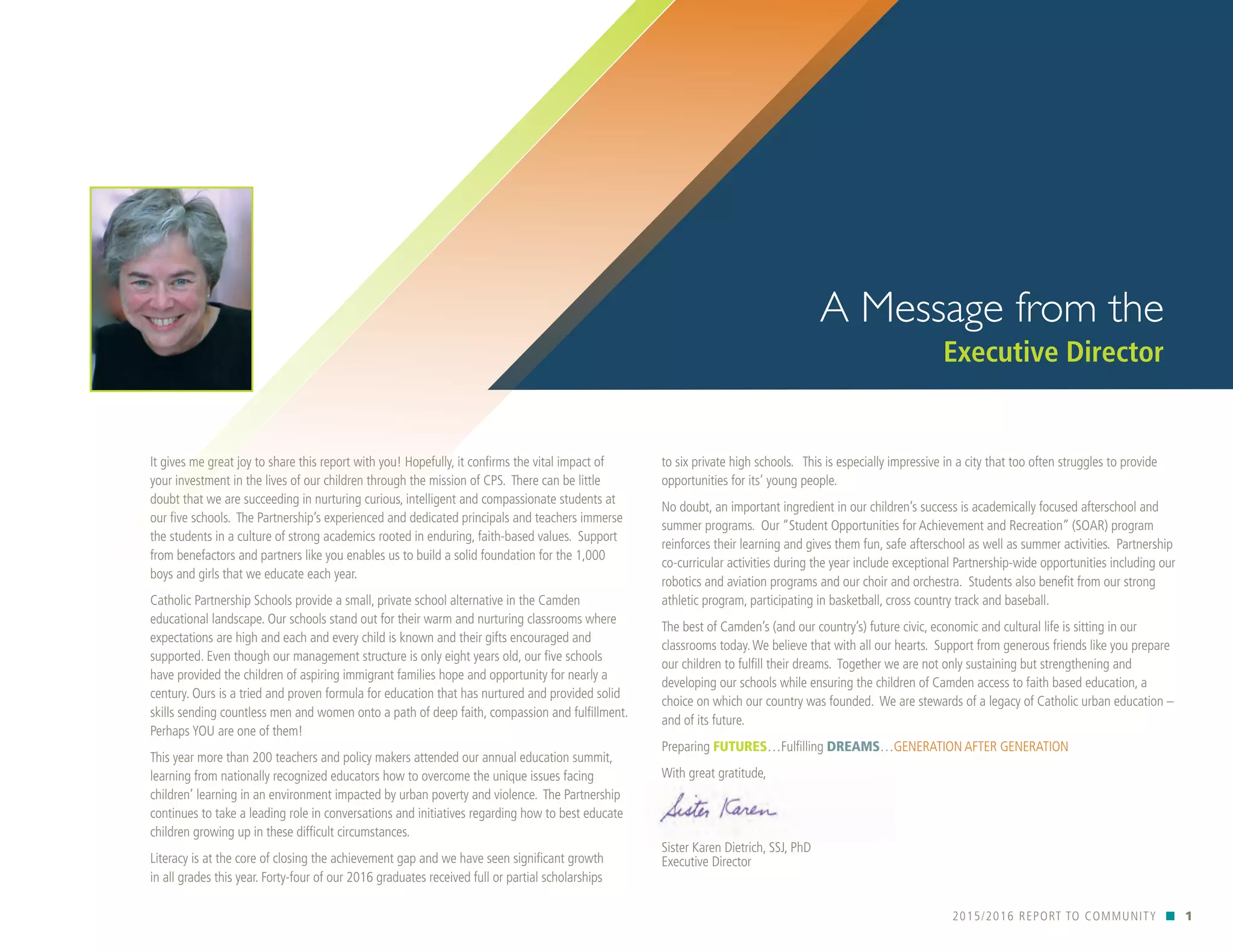 It gives me great joy to share this report with you! Hopefully, it confirms the vital impact of
your investment in the lives of our children through the mission of CPS. There can be little
doubt that we are succeeding in nurturing curious, intelligent and compassionate students at
our five schools. The Partnership’s experienced and dedicated principals and teachers immerse
the students in a culture of strong academics rooted in enduring, faith-based values. Support
from benefactors and partners like you enables us to build a solid foundation for the 1,000
boys and girls that we educate each year.
Catholic Partnership Schools provide a small, private school alternative in the Camden
educational landscape. Our schools stand out for their warm and nurturing classrooms where
expectations are high and each and every child is known and their gifts encouraged and
supported. Even though our management structure is only eight years old, our five schools
have provided the children of aspiring immigrant families hope and opportunity for nearly a
century. Ours is a tried and proven formula for education that has nurtured and provided solid
skills sending countless men and women onto a path of deep faith, compassion and fulfillment.
Perhaps YOU are one of them!
This year more than 200 teachers and policy makers attended our annual education summit,
learning from nationally recognized educators how to overcome the unique issues facing
children’ learning in an environment impacted by urban poverty and violence. The Partnership
continues to take a leading role in conversations and initiatives regarding how to best educate
children growing up in these difficult circumstances.
Literacy is at the core of closing the achievement gap and we have seen significant growth
in all grades this year. Forty-four of our 2016 graduates received full or partial scholarships
2015/2016 REPORT TO COMMUNITY n 1
A Message from the
Executive Director
to six private high schools. This is especially impressive in a city that too often struggles to provide
opportunities for its’ young people.
No doubt, an important ingredient in our children’s success is academically focused afterschool and
summer programs. Our “Student Opportunities for Achievement and Recreation” (SOAR) program
reinforces their learning and gives them fun, safe afterschool as well as summer activities. Partnership
co-curricular activities during the year include exceptional Partnership-wide opportunities including our
robotics and aviation programs and our choir and orchestra. Students also benefit from our strong
athletic program, participating in basketball, cross country track and baseball.
The best of Camden’s (and our country’s) future civic, economic and cultural life is sitting in our
classrooms today.We believe that with all our hearts. Support from generous friends like you prepare
our children to fulfill their dreams. Together we are not only sustaining but strengthening and
developing our schools while ensuring the children of Camden access to faith based education, a
choice on which our country was founded. We are stewards of a legacy of Catholic urban education –
and of its future.
Preparing FUTURES…Fulfilling DREAMS…GENERATION AFTER GENERATION
With great gratitude,
Sister Karen Dietrich, SSJ, PhD
Executive Director
 
