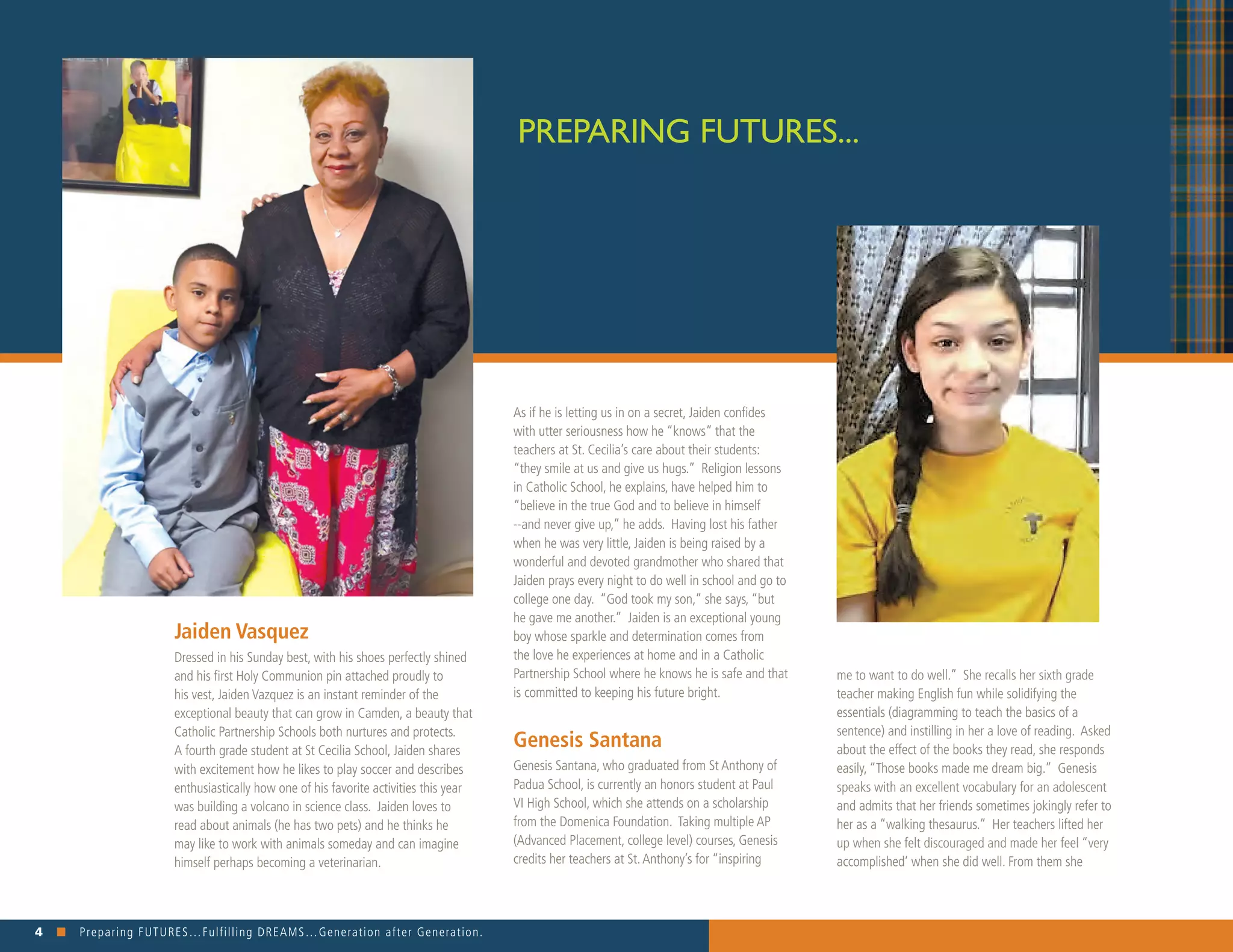 4 n Preparing FUTURES…Fulfilling DREAMS…Generation after Generation. 															
Jaiden Vasquez
Dressed in his Sunday best, with his shoes perfectly shined
and his first Holy Communion pin attached proudly to
his vest, Jaiden Vazquez is an instant reminder of the
exceptional beauty that can grow in Camden, a beauty that
Catholic Partnership Schools both nurtures and protects.
A fourth grade student at St Cecilia School, Jaiden shares
with excitement how he likes to play soccer and describes
enthusiastically how one of his favorite activities this year
was building a volcano in science class. Jaiden loves to
read about animals (he has two pets) and he thinks he
may like to work with animals someday and can imagine
himself perhaps becoming a veterinarian. 	
PREPARING FUTURES...
me to want to do well.” She recalls her sixth grade
teacher making English fun while solidifying the
essentials (diagramming to teach the basics of a
sentence) and instilling in her a love of reading. Asked
about the effect of the books they read, she responds
easily, “Those books made me dream big.” Genesis
speaks with an excellent vocabulary for an adolescent
and admits that her friends sometimes jokingly refer to
her as a “walking thesaurus.” Her teachers lifted her
up when she felt discouraged and made her feel “very
accomplished’ when she did well. From them she
As if he is letting us in on a secret, Jaiden confides
with utter seriousness how he “knows” that the
teachers at St. Cecilia’s care about their students:
“they smile at us and give us hugs.” Religion lessons
in Catholic School, he explains, have helped him to
“believe in the true God and to believe in himself
--and never give up,” he adds. Having lost his father
when he was very little, Jaiden is being raised by a
wonderful and devoted grandmother who shared that
Jaiden prays every night to do well in school and go to
college one day. “God took my son,” she says, “but
he gave me another.” Jaiden is an exceptional young
boy whose sparkle and determination comes from
the love he experiences at home and in a Catholic
Partnership School where he knows he is safe and that
is committed to keeping his future bright.
Genesis Santana 	
Genesis Santana, who graduated from St Anthony of
Padua School, is currently an honors student at Paul
VI High School, which she attends on a scholarship
from the Domenica Foundation. Taking multiple AP
(Advanced Placement, college level) courses, Genesis
credits her teachers at St.Anthony’s for “inspiring
 