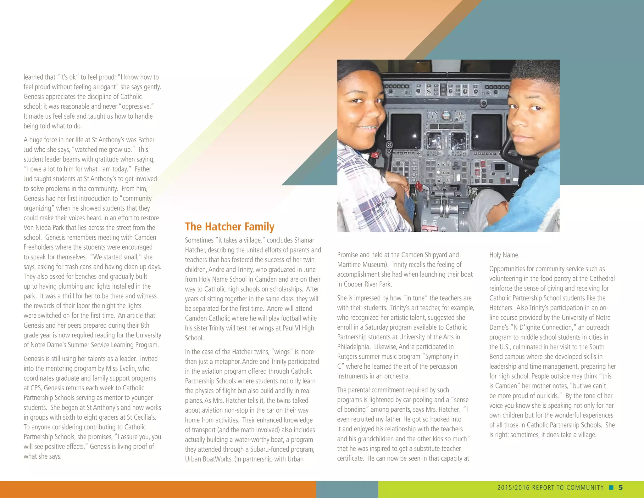 2015/2016 REPORT TO COMMUNITY n 5
Holy Name.
Opportunities for community service such as
volunteering in the food pantry at the Cathedral
reinforce the sense of giving and receiving for
Catholic Partnership School students like the
Hatchers. Also Trinity’s participation in an on-
line course provided by the University of Notre
Dame’s “N D’Ignite Connection,” an outreach
program to middle school students in cities in
the U.S., culminated in her visit to the South
Bend campus where she developed skills in
leadership and time management, preparing her
for high school. People outside may think “this
is Camden” her mother notes, “but we can’t
be more proud of our kids.” By the tone of her
voice you know she is speaking not only for her
own children but for the wonderful experiences
of all those in Catholic Partnership Schools. She
is right: sometimes, it does take a village.
learned that “it’s ok” to feel proud; “I know how to
feel proud without feeling arrogant” she says gently.
Genesis appreciates the discipline of Catholic
school; it was reasonable and never “oppressive.”
It made us feel safe and taught us how to handle
being told what to do. 	
A huge force in her life at St Anthony’s was Father
Jud who she says, “watched me grow up.” This
student leader beams with gratitude when saying,
“I owe a lot to him for what I am today.” Father
Jud taught students at St Anthony’s to get involved
to solve problems in the community. From him,
Genesis had her first introduction to “community
organizing” when he showed students that they
could make their voices heard in an effort to restore
Von Nieda Park that lies across the street from the
school. Genesis remembers meeting with Camden
Freeholders where the students were encouraged
to speak for themselves. “We started small,” she
says, asking for trash cans and having clean up days.
They also asked for benches and gradually built
up to having plumbing and lights installed in the
park. It was a thrill for her to be there and witness
the rewards of their labor the night the lights
were switched on for the first time. An article that
Genesis and her peers prepared during their 8th
grade year is now required reading for the University
of Notre Dame’s Summer Service Learning Program.
Genesis is still using her talents as a leader. Invited
into the mentoring program by Miss Evelin, who
coordinates graduate and family support programs
at CPS, Genesis returns each week to Catholic
Partnership Schools serving as mentor to younger
students. She began at St Anthony’s and now works
in groups with sixth to eight graders at St Cecilia’s.
To anyone considering contributing to Catholic
Partnership Schools, she promises, “I assure you, you
will see positive effects.” Genesis is living proof of
what she says.
Promise and held at the Camden Shipyard and
Maritime Museum). Trinity recalls the feeling of
accomplishment she had when launching their boat
in Cooper River Park.
She is impressed by how “in tune” the teachers are
with their students. Trinity’s art teacher, for example,
who recognized her artistic talent, suggested she
enroll in a Saturday program available to Catholic
Partnership students at University of the Arts in
Philadelphia. Likewise,Andre participated in
Rutgers summer music program “Symphony in
C” where he learned the art of the percussion
instruments in an orchestra.
The parental commitment required by such
programs is lightened by car-pooling and a “sense
of bonding” among parents, says Mrs. Hatcher. “I
even recruited my father. He got so hooked into
it and enjoyed his relationship with the teachers
and his grandchildren and the other kids so much”
that he was inspired to get a substitute teacher
certificate. He can now be seen in that capacity at
The Hatcher Family
Sometimes “it takes a village,” concludes Shamar
Hatcher, describing the united efforts of parents and
teachers that has fostered the success of her twin
children,Andre and Trinity, who graduated in June
from Holy Name School in Camden and are on their
way to Catholic high schools on scholarships. After
years of sitting together in the same class, they will
be separated for the first time. Andre will attend
Camden Catholic where he will play football while
his sister Trinity will test her wings at Paul VI High
School.
In the case of the Hatcher twins, “wings” is more
than just a metaphor.Andre and Trinity participated
in the aviation program offered through Catholic
Partnership Schools where students not only learn
the physics of flight but also build and fly in real
planes.As Mrs. Hatcher tells it, the twins talked
about aviation non-stop in the car on their way
home from activities. Their enhanced knowledge
of transport (and the math involved) also includes
actually building a water-worthy boat, a program
they attended through a Subaru-funded program,
Urban BoatWorks. (In partnership with Urban
 