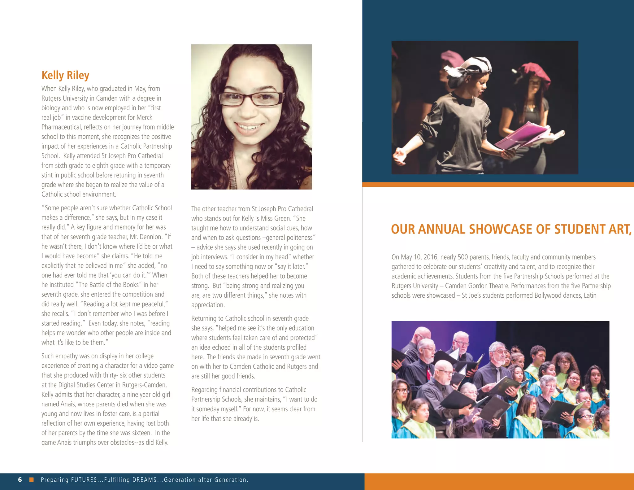 6 n Preparing FUTURES…Fulfilling DREAMS…Generation after Generation. 															
On May 10, 2016, nearly 500 parents, friends, faculty and community members
gathered to celebrate our students’ creativity and talent, and to recognize their
academic achievements. Students from the five Partnership Schools performed at the
Rutgers University – Camden Gordon Theatre. Performances from the five Partnership
schools were showcased – St Joe’s students performed Bollywood dances, Latin
Kelly Riley
When Kelly Riley, who graduated in May, from
Rutgers University in Camden with a degree in
biology and who is now employed in her “first
real job” in vaccine development for Merck
Pharmaceutical, reflects on her journey from middle
school to this moment, she recognizes the positive
impact of her experiences in a Catholic Partnership
School. Kelly attended St Joseph Pro Cathedral
from sixth grade to eighth grade with a temporary
stint in public school before retuning in seventh
grade where she began to realize the value of a
Catholic school environment.
“Some people aren’t sure whether Catholic School
makes a difference,” she says, but in my case it
really did.”A key figure and memory for her was
that of her seventh grade teacher, Mr. Dennion. “If
he wasn’t there, I don’t know where I’d be or what
I would have become” she claims. “He told me
explicitly that he believed in me” she added, “no
one had ever told me that ‘you can do it.’”When
he instituted “The Battle of the Books” in her
seventh grade, she entered the competition and
did really well. “Reading a lot kept me peaceful,”
she recalls. “I don’t remember who I was before I
started reading.” Even today, she notes, “reading
helps me wonder who other people are inside and
what it’s like to be them.”
Such empathy was on display in her college
experience of creating a character for a video game
that she produced with thirty- six other students
at the Digital Studies Center in Rutgers-Camden.
Kelly admits that her character, a nine year old girl
named Anais, whose parents died when she was
young and now lives in foster care, is a partial
reflection of her own experience, having lost both
of her parents by the time she was sixteen. In the
game Anais triumphs over obstacles--as did Kelly.
The other teacher from St Joseph Pro Cathedral
who stands out for Kelly is Miss Green. “She
taught me how to understand social cues, how
and when to ask questions –general politeness”
– advice she says she used recently in going on
job interviews. “I consider in my head” whether
I need to say something now or “say it later.”
Both of these teachers helped her to become
strong. But “being strong and realizing you
are, are two different things,” she notes with
appreciation.
Returning to Catholic school in seventh grade
she says, “helped me see it’s the only education
where students feel taken care of and protected”
an idea echoed in all of the students profiled
here. The friends she made in seventh grade went
on with her to Camden Catholic and Rutgers and
are still her good friends.
Regarding financial contributions to Catholic
Partnership Schools, she maintains, “I want to do
it someday myself.” For now, it seems clear from
her life that she already is.
OUR ANNUAL SHOWCASE OF STUDENT ART, M
 