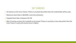 10’ CARDIO
▪ 10 minutes on the Cross Trainer, if there is any back discomfort then the medical bike will be used;
▪ Maximum Heart Rate is 188 BPM, ( not to be achieved );
▪ Targeted Heart Rate is between 94-159
▪ After 9 training sessions the treadmill can be tested. If there is any back or knee discomfort then the
Cross Trainer is used until muscle tonus is higher;
 