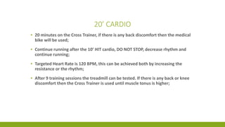 20’ CARDIO
▪ 20 minutes on the Cross Trainer, if there is any back discomfort then the medical
bike will be used;
▪ Continue running after the 10’ HIT cardio, DO NOT STOP, decrease rhythm and
continue running;
▪ Targeted Heart Rate is 120 BPM, this can be achieved both by increasing the
resistance or the rhythm;
▪ After 9 training sessions the treadmill can be tested. If there is any back or knee
discomfort then the Cross Trainer is used until muscle tonus is higher;
 