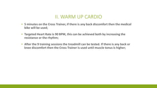 II. WARM UP CARDIO
▪ 5 minutes on the Cross Trainer, if there is any back discomfort then the medical
bike will be used;
▪ Targeted Heart Rate is 90 BPM, this can be achieved both by increasing the
resistance or the rhythm;
▪ After the 9 training sessions the treadmill can be tested. If there is any back or
knee discomfort then the Cross Trainer is used until muscle tonus is higher;
 