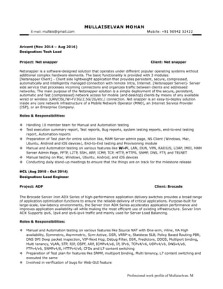 MULLAISELVAN MOHANMULLAISELVAN MOHAN
E-mail:: mullais@gmail.com Mobile: +91 90942 32422Mobile: +91 90942 32422
Aricent (Nov 2014 – Aug 2016)
Designation: Tech Lead
Project: Net snapper Client: Net snapper
Netsnapper is a software-designed solution that operates under different popular operating systems without
additional complex hardware elements. The basic functionality is provided with 3 modules:
[Netsnapper Client] - Client side lightweight application that provides persistent, secure, compressed,
automatically and intelligently managed connection with remote Intra, Internet. [Netsnapper Server]- Server
side service that processes incoming connections and organizes traffic between clients and addressed
networks. The main purpose of the Netsnapper solution is a simple deployment of the secure, persistent,
automatic and fast (compressed) network access for mobile (and desktop) clients by means of any available
wired or wireless (LAN/DSL/Wi-Fi/3G/2.5G/2G/etc.) connection. Net snapper is an easy-to-deploy solution
inside any core network infrastructure of a Mobile Network Operator (MNO), an Internet Service Provider
(ISP), or an Enterprise Company.
Roles & Responsibilities:
 Handling 10 member team for Manual and Automation testing
 Test execution summary report, Test reports, Bug reports, system testing reports, end-to-end testing
report, Automation reports
 Preparation of Test plan for entire solution like, MAM Server admin page, NS Client (Windows, Mac,
Ubuntu, Android and iOS devices), End-to-End testing and Provisioning module
 Manual and Automation testing on various features like Wi-Fi, LAN, DUN, VPN, RADIUS, LDAP, IMEI, MAM
Server Admin Page, PPTP, L2TP, SSH, ARP, ICMP, TCP, HTTP, HTTPS, SNMP, DNS, FTP, and TELNET
 Manual testing on Mac, Windows, Ubuntu, Android, and iOS devices
 Conducting daily stand-up meetings to ensure that the things are on track for the milestone release
HCL (Aug 2010 – Oct 2014)
Designation: Lead Engineer
Project: ADP Client: Brocade
The Brocade Server Iron ADX Series of high-performance application delivery switches provides a broad range
of application optimization functions to ensure the reliable delivery of critical applications. Purpose-built for
large-scale, low-latency environments, the Server Iron ADX Series accelerates application performance and
improves application availability–all while making the most efficient use of existing infrastructure. Server Iron
ADX Supports ipv6, Ipv4 and ipv6-ipv4 traffic and mainly used for Server Load Balancing.
Roles & Responsibilities:
 Manual and Automation testing on various features like Source NAT with One-arm, inline, HA High
availability, Symmetric, Asymmetric, Sym-Active, DSR, VRRP-e, Stateless SLB, Policy Based Routing PBR,
DNS DPI Deep packet inspection, VIP-Next Hop, Debug Filter, DSR, Predictors, DDOS, Multiport binding,
Multi tenancy, VLAN, STP, RIP, OSPF, ARP, ICMPv4/v6, IP, IPv6, TCPv4/v6, UDPv4/v6, DNSv4/v6,
FTPv4/v6, SNMPv4/6, HTTPv4/v6, CFDs and L7 content switching
 Preparation of Test plan for features like SNMP, multiport binding, Multi tenancy, L7 content switching and
executed the same
 Involved in verification of bugs for Web-GUI feature
Professional work profile of Mullaiselvan. M
 