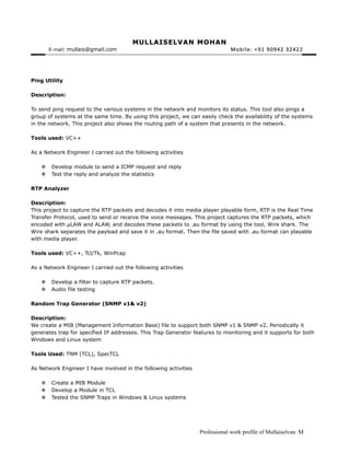 MULLAISELVAN MOHANMULLAISELVAN MOHAN
E-mail:: mullais@gmail.com Mobile: +91 90942 32422Mobile: +91 90942 32422
Ping Utility
Description:
To send ping request to the various systems in the network and monitors its status. This tool also pings a
group of systems at the same time. By using this project, we can easily check the availability of the systems
in the network. This project also shows the routing path of a system that presents in the network.
Tools used: VC++
As a Network Engineer I carried out the following activities
 Develop module to send a ICMP request and reply
 Test the reply and analyze the statistics
RTP Analyzer
Description:
This project to capture the RTP packets and decodes it into media player playable form, RTP is the Real Time
Transfer Protocol, used to send or receive the voice messages. This project captures the RTP packets, which
encoded with µLAW and ALAW, and decodes these packets to .au format by using the tool, Wire shark. The
Wire shark separates the payload and save it in .au format. Then the file saved with .au format can playable
with media player.
Tools used: VC++, Tcl/Tk, WinPcap
As a Network Engineer I carried out the following activities
 Develop a filter to capture RTP packets.
 Audio file testing
Random Trap Generator (SNMP v1& v2)
Description:
We create a MIB (Management Information Base) file to support both SNMP v1 & SNMP v2. Periodically it
generates trap for specified IP addresses. This Trap Generator features to monitoring and it supports for both
Windows and Linux system
Tools Used: TNM (TCL), SpecTCL
As Network Engineer I have involved in the following activities
 Create a MIB Module
 Develop a Module in TCL
 Tested the SNMP Traps in Windows & Linux systems
Professional work profile of Mullaiselvan. M
 