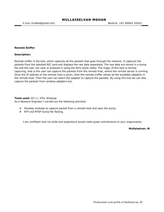 MULLAISELVAN MOHANMULLAISELVAN MOHAN
E-mail:: mullais@gmail.com Mobile: +91 90942 32422Mobile: +91 90942 32422
Remote Sniffer
Description:
Remote sniffer is the tool, which captures all the packets that goes through the network. It captures the
packets from the selected NIC card and displays the raw data separately. The raw data are stored in a dump
file and the user can view or analyses it using the Wire shark utility. The magic of this tool is remote
capturing, that is the user can capture the packets from the remote host, where the remote server is running.
Once the IP address of the remote host is given, then the remote sniffer shows all the available adapters in
the remote host. Then the user can select the adapter to capture the packets. By using this tool we can also
capture the packets from wireless adapters too.
Tools used: VC++, VTcl, Winpcap
As a Network Engineer I carried out the following activities
 Develop modules to capture packet from a remote host and save the dump.
 RTP and RTSP Dump file Testing
I am confident that my skills and experience would make great contributions to your organization.
Mullaiselvan. M
Professional work profile of Mullaiselvan. M
 