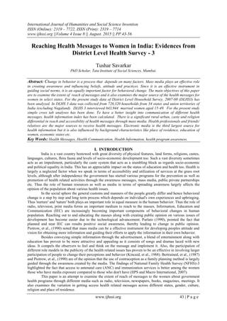 International Journal of Humanities and Social Science Invention
ISSN (Online): 2319 – 7722, ISSN (Print): 2319 – 7714
www.ijhssi.org ||Volume 4 Issue 8 || August. 2015 || PP.43-56
www.ijhssi.org 43 | P a g e
Reaching Health Messages to Women in India: Evidences from
District Level Health Survey - 3
Tushar Savarkar
PhD Scholar, Tata Institute of Social Sciences, Mumbai.
Abstract: Change in behavior is a process that depends on many factors. Mass media plays an effective role
in creating awareness and influencing beliefs, attitude and practices. Since it is an effective instrument in
guiding social norms, it is an equally important factor for behavioral change. The main objectives of this paper
are to examine the extent of reach of messages and it also examines the major source of the health messages for
women in select states. For the present study data of District Level Household Survey, 2007-08 (DLHS3) has
been analyzed. In DLHS 3 data was collected from 720,320 households from 34 states and union territories of
India (excluding Nagaland). DLHS 3 interviewed 643,944 married women aged 15-49. For the present study
simple cross tab analyses has been done. To have a better insight into communication of different health
messages, health information index has been calculated. There is a significant rural-urban, caste and religion
differential in reach and accessibility of health messages through mass media. Health professionals and friends/
relatives are the major sources to receive health messages. Electronic media is the third largest source for
health information but it is also influenced by background characteristics like place of residence, education of
women, economic states etc.
Key Words: Health Messages, Health Communication, Health Information, health program awareness.
I. INTRODUCTION
India is a vast country bestowed with great diversity of physical features, land forms, religions, castes,
languages, cultures, flora fauna and levels of socio-economic development too. Such a vast diversity sometimes
acts as an impediment, particularly the caste system that acts as a stumbling block as regards socio-economic
and political equality in India. This has an appreciable impact on the status of education and health too. Health is
largely a neglected factor when we speak in terms of accessibility and utilization of services at the grass root
levels, although after independence the government has started various programs for the prevention as well as
promotion of health related activities through the awareness messages, mass media, public private partnerships
etc. Thus the role of human resources as well as media in terms of spreading awareness largely affects the
opinion of the population about various health issues.
In the social sphere the general customs and manners of the people greatly differ and hence behavioral
change is a step by step and long term process which depends on individual's own experiences and upbringing.
Thus 'nurture' and 'nature' both plays an important role in equal measure in the human behavior. Thus the role of
radio, television, print media forms an important medium to reach to the masses. Information, Education and
Communication (IEC) are increasingly becoming important components of behavioral changes in human
population. Reaching out to and educating the masses along with creating public opinion on various issues of
development has become easier due to the technological advancement. Parlato (1990), pointed the fact that
planned and neat IEC can results positive social awareness, thereby leading to change in public opinion.
Piotrow, et al., (1990) noted that mass media can be a effective instrument for developing peoples attitude and
vision for obtaining more information and guiding their efforts to apply the information in their own behavior.
Besides conveying simple information through the advertisement, a blend of entertainment along with
education has proven to be more attractive and appealing as it consists of songs and dramas laced with new
ideas. It compels the observers to feel and think on the message and implement it. Also, the participation of
different role models in the publicity of the health related issues has proven to be an effective in involving larger
participation of people to change their perceptions and behavior (Kincaid, et al., 1988). Bertrained, et al., (1987)
and Piotrow, et al., (1990) are of the opinion that the use of contraception as a family planning method is largely
guided through the awareness created by the media. The findings of National Family Health Survey (NFHS)-3
highlighted the fact that access to antenatal care (ANC) and immunization services is better among the women
those who have media exposure compared to those who don't have (IIPS and Macro International, 2007).
This paper is an attempt to examine the extent of reach of messages to the women about government
health programs through different media such as radio, television, newspapers, books, magazines, meetings. It
also examines the variation in getting access health related messages across different states, gender, culture,
religion and place of residence.
 