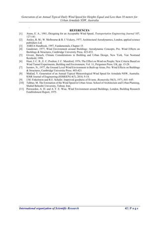 Generation of an Annual Typical Daily Wind Speed for Heights Equal and Less than 10 meters for
Urban Armidale NSW, Australia
International organization of Scientific Research 42 | P a g e
.
REFERENCES
[1] Arens, E. A., 1981, Designing for an Acceptable Wind Speed, Transportation Engineering Journal 107,
127-141.
[2] Ansley, R. M.; W. Melbourne & B. J. Vickery, 1977, Architectural Aerodynamics, London, applied science
publishers Ltd.
[3] ASREA Handbook, 1997, Fundamentals, Chapter 15.
[4] Gandemer, 1977, Wind Environment around Buildings: Aerodynamic Concepts, Pro. Wind Effects on
Buildings & Structures, Cambridge University Press. 423-433.
[5] Givoni, Baruch, Climate Considerations in Building and Urban Design, New York, Van Nostrand
Reinhold, 1998.
[6] Hunt, J. C. R., E. C. Poulton, J. C. Mumford, 1976, The Effect on Wind on People; New Criteria Based on
Wind Tunnel Experiments, Building and Environment, Vol. 11, Pergamon Press, UK, pp. 15-28.
[7] Isomov, N., 1977, the Ground Level Wind Environment in Built-up Areas, Pro. Wind Effects on Buildings
& Structures, Cambridge University Press. 403-421
[8] Maklad, Y. Generation of an Annual Typical Meteorological Wind Speed for Armidale NSW, Australia.
IOSR Journal of Engineering (IOSRJEN) 4(7), 2014, 9-14.
[9] J.M. Finkelstein and R.E. Schafer. Improved goodness of fit tests. Biometrika 58(3), 1971, 641–645.
[10] Tahbaz, M. The Estimation of the Wind Speed in Urban Areas. School of Architecture and Urban Planning,
Shahid Beheshti University, Tehran, Iran.
[11] Penwarden, A. D. and A. F. E. Wise, Wind Environment around Buildings, London, Building Research
Establishment Report, 1975.
 