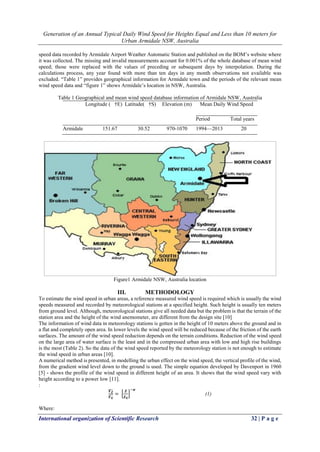 Generation of an Annual Typical Daily Wind Speed for Heights Equal and Less than 10 meters for
Urban Armidale NSW, Australia
International organization of Scientific Research 32 | P a g e
speed data recorded by Armidale Airport Weather Automatic Station and published on the BOM’s website where
it was collected. The missing and invalid measurements account for 0.001% of the whole database of mean wind
speed; those were replaced with the values of preceding or subsequent days by interpolation. During the
calculations process, any year found with more than ten days in any month observations not available was
excluded. “Table 1” provides geographical information for Armidale town and the periods of the relevant mean
wind speed data and “figure 1” shows Armidale’s location in NSW, Australia.
Table 1 Geographical and mean wind speed database information of Armidale NSW, Australia
Longitude ( †E) Latitude( †S) Elevation (m) Mean Daily Wind Speed
Period Total years
Armidale 151.67 30.52 970-1070 1994—2013 20
Figure1 Armidale NSW, Australia location
III. METHODOLOGY
To estimate the wind speed in urban areas, a reference measured wind speed is required which is usually the wind
speeds measured and recorded by meteorological stations at a specified height. Such height is usually ten meters
from ground level. Although, meteorological stations give all needed data but the problem is that the terrain of the
station area and the height of the wind anemometer, are different from the design site [10]
The information of wind data in meteorology stations is gotten in the height of 10 meters above the ground and in
a flat and completely open area. In lower levels the wind speed will be reduced because of the friction of the earth
surfaces. The amount of the wind speed reduction depends on the terrain conditions. Reduction of the wind speed
on the large area of water surface is the least and in the compressed urban area with low and high rise buildings
is the most (Table 2). So the data of the wind speed reported by the meteorology station is not enough to estimate
the wind speed in urban areas [10].
A numerical method is presented, in modelling the urban effect on the wind speed, the vertical profile of the wind,
from the gradient wind level down to the ground is used. The simple equation developed by Davenport in 1960
[5] - shows the profile of the wind speed in different height of an area. It shows that the wind speed vary with
height according to a power low [11].
:
𝑽 𝒁̅̅̅̅
𝑽 𝑮̅̅̅̅
= [
𝒁
𝒁 𝑮
]
−𝜶
(1)
Where:
 