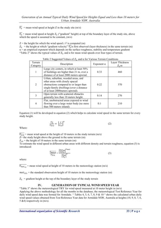 Generation of an Annual Typical Daily Wind Speed for Heights Equal and Less than 10 meters for
Urban Armidale NSW, Australia
International organization of Scientific Research 33 | P a g e
𝑉𝑍
̅̅̅ = mean wind speed at height Z in the study site (m/s)
𝑉𝐺
̅̅̅ = mean wind speed at height 𝑍 𝐺 (“gradient” height) at top of the boundary layer of the study site, above
which the speed is assumed to be constant, (m/s)
Z = the height for which the wind speed z V is computed (m)
𝑍 𝐺 = the height at which “gradient velocity” 𝑉𝐺
̅̅̅is first observed (layer thickness) in the same terrain (m)
α = an empirical exponent which depends on the surface roughness, stability and temperature gradient
“Table 2” shows the typical values of 𝑍 𝐺 and α for mean wind speeds over four types of terrain.
Table 2 Suggested Values of 𝑍 𝐺 and α for Various Terrain Conditions
Terrain
Category
Description Exponent α
Layer Thickness
𝑍 𝐺m
1
Large city centers, in which at least 50%
of buildings are higher than 21 m, over a
distance of at least 2000 meters upwind.
0.33 460
2
Urban, suburban, wooded areas, and
other areas with closely spaced
obstructions compared to or larger than
single-family dwellings (over a distance
of at least 2000meters upwind).
0.22 370
3
Open terrain with scattered obstacles
generally less than 10 meters height.
0.14 270
4
Flat, unobstructed areas exposed to wind
flowing over a large water body (no more
than 500 meters inland).
0.1 210
Equation (1) will be developed to equation (2) which helps to calculate wind speed in the same terrain for every
study height.
𝑉 𝑍̅̅̅̅
𝑉 𝑍10̅̅̅̅̅̅̅
= [
𝑍
𝑍10
]
𝛼
(2)
Where:
𝑉𝑍10
̅̅̅̅̅̅ = mean wind speed at the height of 10 meters in the study terrain (m/s)
Z= the study height above the ground in the same terrain (m)
𝑍10 = the height of 10 meters in the same terrain (m)
To estimate the wind speed in different urban areas with different density and terrain roughness, equation (3) is
introduced:
𝑉 𝑚𝑒𝑡10̅̅̅̅̅̅̅̅̅̅
𝑉 𝑍10̅̅̅̅̅̅̅
=
[
𝑚𝑒𝑡10
𝑚𝑒𝑡 𝐺
]
𝛼 𝑚𝑒𝑡
[
𝑍10
𝑍 𝐺
]
𝛼 (3)
where:
𝑉 𝑚𝑒𝑡10
̅̅̅̅̅̅̅̅ = mean wind speed at height of 10 meters in the meteorology station (m/s)
𝑚𝑒𝑡101 = the standard observation height of 10 meters in the meteorology station (m)
𝑍 𝐺 = gradient height at the top of the boundary layer of the study terrain
IV. GENERATION OF TYPICAL WIND SPEED YEAR
“Table 3” shows the meteorological TRY for wind speed measured at 10 meter height in (m/s)
Applying the above methodology for all the months in the database, the meteorological Test Reference Year for
daily wind speed data was formed for Armidale. “ Tables 4, 5, 6, 7, 8, 9 & 10 “ shows the calculated urban daily
wind speed values obtained from Test Reference Year data for Armidale NSW, Australia at heights (10, 9, 8, 7, 6,
5 &4) respectively in (m/s).
 