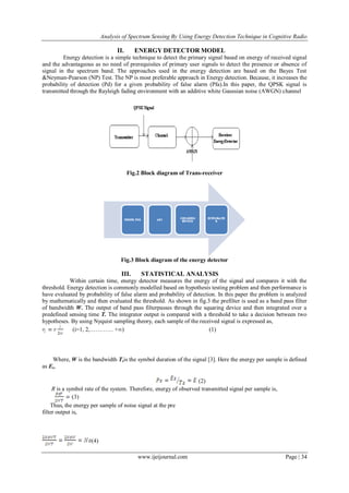 Analysis of Spectrum Sensing By Using Energy Detection Technique in Cognitive Radio
www.ijeijournal.com Page | 34
II. ENERGY DETECTOR MODEL
Energy detection is a simple technique to detect the primary signal based on energy of received signal
and the advantageous as no need of prerequisites of primary user signals to detect the presence or absence of
signal in the spectrum band. The approaches used in the energy detection are based on the Bayes Test
&Neyman-Pearson (NP) Test. The NP is most preferable approach in Energy detection. Because, it increases the
probability of detection (Pd) for a given probability of false alarm (Pfa).In this paper, the QPSK signal is
transmitted through the Rayleigh fading environment with an additive white Gaussian noise (AWGN) channel
Fig.2 Block diagram of Trans-receiver
Fig.3 Block diagram of the energy detector
III. STATISTICAL ANALYSIS
Within certain time, energy detector measures the energy of the signal and compares it with the
threshold. Energy detection is commonly modelled based on hypothesis testing problem and then performance is
have evaluated by probability of false alarm and probability of detection. In this paper the problem is analyzed
by mathematically and then evaluated the threshold. As shown in fig.3 the prefilter is used as a band pass filter
of bandwidth W. The output of band pass filterpasses through the squaring device and then integrated over a
predefined sensing time T. The integrator output is compared with a threshold to take a decision between two
hypotheses. By using Nyquist sampling theory, each sample of the received signal is expressed as,
(i=1, 2,………… +∞) (1)
Where, W is the bandwidth Tsis the symbol duration of the signal [3]. Here the energy per sample is defined
as Es,
(2)
R is a symbol rate of the system. Therefore, energy of observed transmitted signal per sample is,
(3)
Thus, the energy per sample of noise signal at the pre
filter output is,
(4)
 
