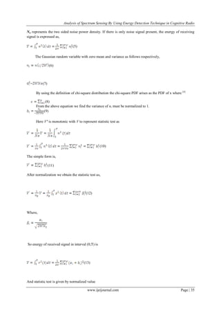 Analysis of Spectrum Sensing By Using Energy Detection Technique in Cognitive Radio
www.ijeijournal.com Page | 35
No represents the two sided noise power density. If there is only noise signal present, the energy of receiving
signal is expressed as,
(5)
The Gaussian random variable with zero mean and variance as follows respectively,
(6)
= (7)
By using the definition of chi-square distribution the chi-square PDF arises as the PDF of x where [4]
(8)
From the above equation we find the variance of ni must be normalized to 1.
(9)
Here V’ is monotonic with V to represent statistic test as
(10)
The simple form is,
(11)
After normalization we obtain the statistic test as,
(12)
Where,
So energy of received signal in interval (0,T) is
(13)
And statistic test is given by normalized value
 