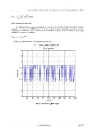 Analysis of Spectrum Sensing By Using Energy Detection Technique in Cognitive Radio
www.ijeijournal.com Page | 37
(20)
Q(x)is the Gaussian Q function.
For Rayleigh fading channel the threshold is set to meet the specified Pfa.The threshold in a fading
channel is to be same as in AWGN channel so for the no transmission of signal Pfa is considered and it is
independent of SNR. When signal is present, then the threshold is applied to the data therefore the average
probability of detection is computed.
(21)
Where fγ(x) is the Probability Density Function of the SNR
IV. SIMULATION RESULTS
Fig.4 Generation of QPSK Signal
 