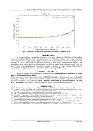 Analysis of Spectrum Sensing By Using Energy Detection Technique in Cognitive Radio
www.ijeijournal.com Page | 40
Fig.9 Probability of Detection (Pd) Vs False alarm (Pfa) for SNR=-20db
V. CONCLUSION
In this paper we have evaluated the performance of the energy detector in AWGN and Rayleigh fading
channels for different SNR. Furthermore the performance is based on the predefined value of Pdand Pfa. Fig 4
shows the generation of QPSK signals. QPSK modulation type is chosen for the convenience. Fig 5 shows the
envelope of QPSK signal trough the Rayleigh fading.Fig 6 shows fading channel power response .The
performance of the energy detector in fading channel with different SNR is based on measurements. From the
Fig 7, 8, 9 shows the performance ofPdversesPfaat 20 number of samples for -10db -15db and -20db SNR,it is
concluded that thePdgradually increases from a lower SNR value of higher SNR values.
ACKNOWLEDGEMENTS
It gives an immense pleasure to submit this journal entitled “Analysis Of Spectrum Sensing By Using
Energy Detection In Cognitive Radio”.
I wish to express my sincere thanks to my guide Prof.M.M.Deshmukh for their technical support and helpful
attitude gave us high moral support without which it wouldhave been impossible for me to present and complete
this work successfully.I am also thankful to Prof.V.S.Hendre (HOD of E&TC Department) &Prof.V.L.Patil
(P.G.Co-ordinator) who had been a source of inspiration and for his timely guidance in the work.
REFERENCES
[1] M. McHenry,“Frequency agile spectrum access Technologies in Proc. of FCC Workshop on Cognitive Radio”, May 2003.
[2] ] P. Wang, L. Xiao, S. Zhou, and J. Wang, “Optimization of detection time for channel efficiency in cognitive radio systems,” „IEEE
Wireless Commun. And Networking Conf.‟ Hong Kong, Mar. 2007, pp.111–115.
[3] J. B. Anderson and R. Johansson, “Understanding Information Transmission” IEEE press, 2005.
[4] S.M. Kay, “Fundamentals of Statistical Signal Processing: Detection Theory” Prentice Hall PTR, vol.2,1998.
[5] WaleedEjaz, NajamulHasan and HyungSeokKim“SNR-Based Adaptive Spectrum Sensing For Cognitive Radio
Networks”„ICICInternational‟ISSN 1349 4198Vol.8,pp.6095, September2012.
[6] Eeru R. Lavudiya, Dr. K.D. Kulat and Jagdish D. Kene, “Implementation and Analysis of Cognitive Radio System using MATLAB”
„International Journal of Computer Science and Telecommunications‟ Vol.4 Issue 7, July 2013.
[7] Mahmood A. Abdulsattar and Zahir A. Hussein,“Energy Detection Technique For Spectrum Sensing In Cognitive Radio: A
Survey”„International Journal of Computer Networks & Communications (IJCNC)‟ Vol.4, No.5, September 2012 .
[8] R. Tandra and A. Sahai“SNR walls for signal detection” „IEEE Journal of Selected Topics in Signal Processing‟ vol.2, pp.4-17, 2008.
 