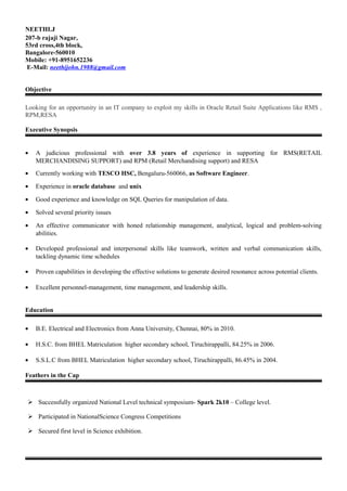 NEETHI.J
207-b rajaji Nagar,
53rd cross,4th block,
Bangalore-560010
Mobile: +91-8951652236
E-Mail: neethijohn.1988@gmail.com
Objective
Looking for an opportunity in an IT company to exploit my skills in Oracle Retail Suite Applications like RMS ,
RPM,RESA
Executive Synopsis
• A judicious professional with over 3.8 years of experience in supporting for RMS(RETAIL
MERCHANDISING SUPPORT) and RPM (Retail Merchandising support) and RESA
• Currently working with TESCO HSC, Bengaluru-560066, as Software Engineer.
• Experience in oracle database and unix
• Good experience and knowledge on SQL Queries for manipulation of data.
• Solved several priority issues
• An effective communicator with honed relationship management, analytical, logical and problem-solving
abilities.
• Developed professional and interpersonal skills like teamwork, written and verbal communication skills,
tackling dynamic time schedules
• Proven capabilities in developing the effective solutions to generate desired resonance across potential clients.
• Excellent personnel-management, time management, and leadership skills.
Education
• B.E. Electrical and Electronics from Anna University, Chennai, 80% in 2010.
• H.S.C. from BHEL Matriculation higher secondary school, Tiruchirappalli, 84.25% in 2006.
• S.S.L.C from BHEL Matriculation higher secondary school, Tiruchirappalli, 86.45% in 2004.
Feathers in the Cap
 Successfully organized National Level technical symposium- Spark 2k10 – College level.
 Participated in NationalScience Congress Competitions
 Secured first level in Science exhibition.
 