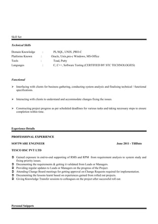 Skill Set
Technical Skills
Domain Knowledge : PL/SQL, UNIX ,PRO-C
Platforms Known : Oracle, Unix,pro-c Windows, MS-Office
Tools : Toad, Putty
Languages : C, C++, Software Testing (CERTIFIED BY STC TECHNOLOGIES)
Functional
 Interfacing with clients for business gathering, conducting system analysis and finalising technical / functional
specifications.
 Interacting with clients to understand and accommodate changes fixing the issues.
 Constructing project progress as per scheduled deadlines for various tasks and taking necessary steps to ensure
completion within time.
Experience Details
PROFESSIONAL EXPERIENCEPROFESSIONAL EXPERIENCE
SOFTWARE ENGINEER June 2011 - TillDate
TESCO HSC PVT LTD
 Gained exposure in end-to-end supporting of RMS and RPM from requirement analysis to system study and
fixing priority issues.
 Documenting the requirements & getting it validated from Leads or Managers.
 Providing regular updates to Leads or Managers on the progress of the Project.
 Attending Change Board meetings for getting approval on Change Requests required for implementation.
 Documenting the lessons learnt based on experiences gained from rolled out projects.
 Giving Knowledge Transfer sessions to colleagues on the project after successful roll out.
Personal Snippets
 