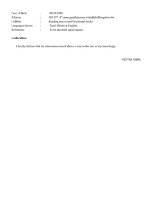 Date of Birth : 08/10/1988
Address : NO 237 ,4th
cross,gandhipuram,whitefield,Bangalore-66
Hobbies : Reading novels and Devotional books
Languages known : Tamil (Native), English.
References : To be provided upon request.
Declaration:
I hereby declare that the information stated above is true to the best of my knowledge.
NEETHI JOHN.
 