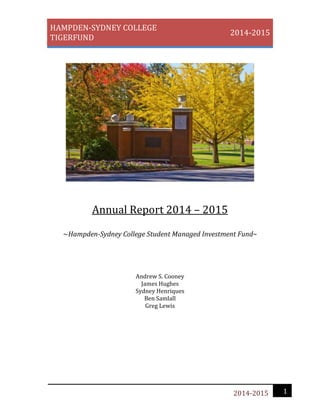 HAMPDEN-SYDNEY COLLEGE
TIGERFUND
2014-2015
12014-2015
Annual Report 2014 – 2015
~Hampden-Sydney College Student Managed Investment Fund~
Andrew S. Cooney
James Hughes
Sydney Henriques
Ben Samlall
Greg Lewis
 