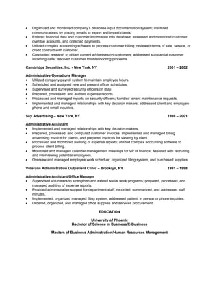 • Organized and monitored company’s database input documentation system; instituted
communications by posting emails to export and import clients.
• Entered financial data and customer information into database; assessed and monitored customer
overdue accounts, and collected payments.
• Utilized complex accounting software to process customer billing; reviewed terms of sale, service, or
credit contract with customer.
• Conducted research to obtain current addresses on customers; addressed substantial customer
incoming calls; resolved customer troubleshooting problems.
Cambridge Securities, Inc. - New York, NY 2001 – 2002
Administrative Operations Manager
• Utilized company payroll system to maintain employee hours.
• Scheduled and assigned new and present officer schedules.
• Supervised and surveyed security officers on duty.
• Prepared, processed, and audited expense reports.
• Processed and managed reports on security officers; handled tenant maintenance requests.
• Implemented and managed relationships with key decision makers; addressed client and employee
phone and email inquiries.
Sky Advertising – New York, NY 1998 – 2001
Administrative Assistant
• Implemented and managed relationships with key decision-makers.
• Prepared, processed, and computed customer invoices; implemented and managed billing
advertising invoice for clients, and prepared invoices for viewing by client.
• Processed and monitored auditing of expense reports; utilized complex accounting software to
process client billing.
• Monitored and managed calendar management meetings for VP of finance; Assisted with recruiting
and interviewing potential employees.
• Oversaw and managed employee work schedule; organized filing system, and purchased supplies.
Veterans Administration Outpatient Clinic – Brooklyn, NY 1991 – 1998
Administrative Assistant/Office Manager
• Supervised volunteers to strengthen and extend social work programs; prepared, processed, and
managed auditing of expense reports.
• Provided administrative support for department staff; recorded, summarized, and addressed staff
minutes.
• Implemented, organized managed filing system; addressed patient, in person or phone inquiries.
• Ordered, organized, and managed office supplies and services procurement.
EDUCATION
University of Phoenix
Bachelor of Science in Business/E-Business
Masters of Business Administration/Human Resources Management
 