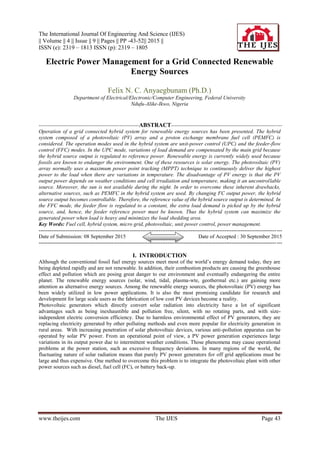 The International Journal Of Engineering And Science (IJES)
|| Volume || 4 || Issue || 9 || Pages || PP -43-52|| 2015 ||
ISSN (e): 2319 – 1813 ISSN (p): 2319 – 1805
www.theijes.com The IJES Page 43
Electric Power Management for a Grid Connected Renewable
Energy Sources
Felix N. C. Anyaegbunam (Ph.D.)
Department of Electrical/Electronic/Computer Engineering, Federal University
Ndufu-Alike-Ikwo, Nigeria
--------------------------------------------------------ABSTRACT--------------------------------------------------------------
Operation of a grid connected hybrid system for renewable energy sources has been presented. The hybrid
system composed of a photovoltaic (PV) array and a proton exchange membrane fuel cell (PEMFC) is
considered. The operation modes used in the hybrid system are unit-power control (UPC) and the feeder-flow
control (FFC) modes. In the UPC mode, variations of load demand are compensated by the main grid because
the hybrid source output is regulated to reference power. Renewable energy is currently widely used because
fossils are known to endanger the environment. One of these resources is solar energy. The photovoltaic (PV)
array normally uses a maximum power point tracking (MPPT) technique to continuously deliver the highest
power to the load when there are variations in temperature. The disadvantage of PV energy is that the PV
output power depends on weather conditions and cell irradiation and temperature, making it an uncontrollable
source. Moreover, the sun is not available during the night. In order to overcome these inherent drawbacks,
alternative sources, such as PEMFC in the hybrid system are used. By changing FC output power, the hybrid
source output becomes controllable. Therefore, the reference value of the hybrid source output is determined. In
the FFC mode, the feeder flow is regulated to a constant, the extra load demand is picked up by the hybrid
source, and, hence, the feeder reference power must be known. Thus the hybrid system can maximize the
generated power when load is heavy and minimizes the load shedding area.
Key Words: Fuel cell, hybrid system, micro grid, photovoltaic, unit power control, power management.
----------------------------------------------------------------------------------------------------------------------------------------
Date of Submission: 08 September 2015 Date of Accepted : 30 September 2015
----------------------------------------------------------------------------------------------------------------------------------------
I. INTRODUCTION
Although the conventional fossil fuel energy sources meet most of the world’s energy demand today, they are
being depleted rapidly and are not renewable. In addition, their combustion products are causing the greenhouse
effect and pollution which are posing great danger to our environment and eventually endangering the entire
planet. The renewable energy sources (solar, wind, tidal, plasma-wte, geothermal etc.) are gaining more
attention as alternative energy sources. Among the renewable energy sources, the photovoltaic (PV) energy has
been widely utilized in low power applications. It is also the most promising candidate for research and
development for large scale users as the fabrication of low cost PV devices become a reality.
Photovoltaic generators which directly convert solar radiation into electricity have a lot of significant
advantages such as being inexhaustible and pollution free, silent, with no rotating parts, and with size-
independent electric conversion efficiency. Due to harmless environmental effect of PV generators, they are
replacing electricity generated by other polluting methods and even more popular for electricity generation in
rural areas. With increasing penetration of solar photovoltaic devices, various anti-pollution apparatus can be
operated by solar PV power. From an operational point of view, a PV power generation experiences large
variations in its output power due to intermittent weather conditions. Those phenomena may cause operational
problems at the power station, such as excessive frequency deviations. In many regions of the world, the
fluctuating nature of solar radiation means that purely PV power generators for off grid applications must be
large and thus expensive. One method to overcome this problem is to integrate the photovoltaic plant with other
power sources such as diesel, fuel cell (FC), or battery back-up.
 
