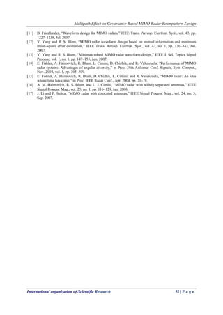 Multipath Effect on Covariance Based MIMO Radar Beampattern Design 
International organization of Scientific Research 52 | P a g e 
[11] B. Friedlander, “Waveform design for MIMO radars,” IEEE Trans. Aerosp. Electron. Syst., vol. 43, pp. 1227–1238, Jul. 2007. 
[12] Y. Yang and R. S. Blum, “MIMO radar waveform design based on mutual information and minimum mean-square error estimation,” IEEE Trans. Aerosp. Electron. Syst., vol. 43, no. 1, pp. 330–343, Jan. 2007. 
[13] Y. Yang and R. S. Blum, “Minimax robust MIMO radar waveform design,” IEEE J. Sel. Topics Signal Process., vol. 1, no. 1, pp. 147–155, Jun. 2007. 
[14] E. Fishler, A. Haimovich, R. Blum, L. Cimini, D. Chizhik, and R. Valenzuela, “Performance of MIMO radar systems: Advantages of angular diversity,” in Proc. 38th Asilomar Conf. Signals, Syst. Comput., Nov. 2004, vol. 1, pp. 305–309. 
[15] E. Fishler, A. Haimovich, R. Blum, D. Chizhik, L. Cimini, and R. Valenzuela, “MIMO radar: An idea whose time has come,” in Proc. IEEE Radar Conf., Apr. 2004, pp. 71–78. 
[16] A. M. Haimovich, R. S. Blum, and L. J. Cimini, “MIMO radar with widely separated antennas,” IEEE Signal Process. Mag., vol. 25, no. 1, pp. 116–129, Jan. 2008. 
[17] J. Li and P. Stoica, “MIMO radar with colocated antennas,” IEEE Signal Process. Mag., vol. 24, no. 5, Sep. 2007. 
