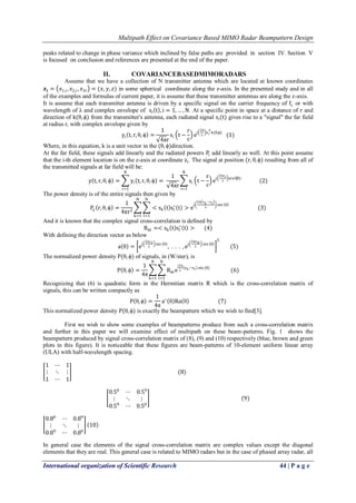 Multipath Effect on Covariance Based MIMO Radar Beampattern Design 
International organization of Scientific Research 44 | P a g e 
peaks related to change in phase variance which inclined by false paths are provided in section IV. Section V is focused on conclusion and references are presented at the end of the paper. 
II. COVARIANCEBASEDMIMORADARS 
Assume that we have a collection of N transmitter antenna which are located at known coordinates 풙풊= 푥1,푖,푥2,푖,푥3푖 =(푥,푦,푧) in some spherical coordinate along the z-axis. In the presented study and in all of the examples and formulas of current paper, it is assume that these transmitter antennas are along the z-axis. It is assume that each transmitter antenna is driven by a specific signal on the carrier frequency of fc or with wavelength of λ and complex envelope of si t ,i=1,…,N. At a specific point in space at a distance of r and direction of k(θ,ϕ) from the transmitter's antenna, each radiated signal si(t) gives rise to a "signal" the far field at radius r, with complex envelope given by yi t,r,θ,ϕ = 1 4πrsi t− rc ej 2πλ xiTk(θ,ϕ) (1) Where, in this equation, k is a unit vector in the (θ,ϕ)direction. At the far field, these signals add linearly and the radiated powers Pi add linearly as well. At this point assume that the i-th element location is on the z-axis at coordinate zi. The signal at position (r,θ,ϕ) resulting from all of the transmitted signals at far field will be: y t,r,θ,ϕ = yi t,r,θ,ϕ Ni=1= 1 4πr si t− rc ej 2πziλ sin⁡(θ) Ni=1 (2) The power density is of the entire signals then given by Py r,θ,ϕ = 14πr2 <sk t sl∗ t >ej 2π zk−zl λ sin θ Nl=1Nk=1 (3) And it is known that the complex signal cross-correlation is defined by Rkl=<sk t sl∗ t > (4) With defining the direction vector as below a θ = ej 2πz1λ sin θ , . . . ,ej 2πzNλ sin θ T (5) The normalized power density P(θ,ϕ) of signals, in (W/ster), is P θ,ϕ = 14π Rklej2πλ zk−zl sin(θ) Nl=1Nk=1 (6) Recognizing that (6) is quadratic form in the Hermitian matrix R which is the cross-correlation matrix of signals, this can be written compactly as P θ,ϕ = 14πa∗ θ Ra θ (7) This normalized power density P(θ,ϕ) is exactly the beampattern which we wish to find[3]. First we wish to show some examples of beampatterns produce from such a cross-correlation matrix and further in this paper we will examine effect of multipath on these beam-patterns. Fig. 1 shows the beampattern produced by signal cross-correlation matrix of (8), (9) and (10) respectively (blue, brown and green plots in this figure). It is noticeable that these figures are beam-patterns of 10-element uniform linear array (ULA) with half-wavelength spacing. 1⋯1⋮⋱⋮ 1⋯1 (8) 0.50⋯0.59⋮⋱⋮ 0.59⋯0.50 (9) 0.80⋯0.89⋮⋱⋮ 0.89⋯0.80 10 
In general case the elements of the signal cross-correlation matrix are complex values except the diagonal elements that they are real. This general case is related to MIMO radars but in the case of phased array radar, all  
