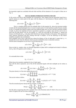 Multipath Effect on Covariance Based MIMO Radar Beampattern Design 
International organization of Scientific Research 45 | P a g e 
the transmitter signals are correlated with each other and then all the elements in 푅, are equal to 1(blue one in Fig. 1). 
III. SIGNALMODELINPRESENCEOFMULTIPATH 
In this section we'd like to take multipath into consideration. Then suppose that the transmitted signal from a specific antenna at a desire point in the space with the distance of r and direction of f(θ,ϕ) would be in the following form: yi t,r,θ,ϕ = AM1 4πrsim t− rmc ejτimNmm=1 (11) This is a complete general form for multipath effect. In this equation Nm shows the maximum number of paths that the transmitted signals have to receive to desire point it is said maximum number because actually in real, it is possible that different signals come from different paths since we have said here maximum number of paths. Amshows the amplitude of receive signal that in general is a complex value and also can be zero to show that one path doesn't exist for one antenna. Sim shows the m′th path for i′th antenna, rm denotes the distance of m′th path and τim is the phase shift which occurs during m′th path to i′th antenna. This equation has many unknown parameters and then working with that is complex, so for the following we take bellow simplifier assumption into consideration. Each multipath occurs from a path that have almost the distance of line of sight path. It means that rm=r. Actually this occurs when the obstacles which cause the multipath be close to transmitter antennas With the above assumption we can write (1) in the following way: yi t,r,θ,ϕ = AM1 4πrsim t− rc ejτimNmm=1 (12) Since we take Am complex value, we eliminate dependence of phase shift to multipath and include it's influence into Am then (12) equation can be written as yi t,r,θ,ϕ = AM1 4πrsim t− rc ejτiNmm=1(13) It is noticeable that we take Am=1 ,m=1 (14) Which shows the normalize amplitude for line of sight signal. Now with the above expression, sum of the all the transmitted signals with their multipath can be written as follow: y t,r,θ,ϕ = yi t,r,θ,ϕ Ni=1= 1 4πr Amsi t− rc ejτiNi=1Nmm=1(15) The power density is of the entire signals then given by Py r,θ,ϕ = 14πr2 <Amsk t Aj∗ sl∗ t >ej τk−τl Nl=1Nk=1Nmm=1Nmj=1 16 That can be written as follow: Py r,θ,ϕ = 14πr2 Aj∗ Am <sk t sl∗ t >ej τk−τl Nl=1Nk=1Nmm=1Nmj=1(17) Then the normalized power density P(θ,ϕ) of signals, in (W/ster), is P θ,ϕ = 14π Aj∗ Nmj=1 AmNmm=1 Rklej(τk−τl) Nl=1Nk=1 (18) Just like above recognizing that (18) is quadratic form in the Hermitian matrix R which is the cross-correlation matrix of signals, this can be written compactly as P θ,ϕ = 14π Aj∗ Nmj=1 AmNmm=1 a∗ θ Ra θ (19)  