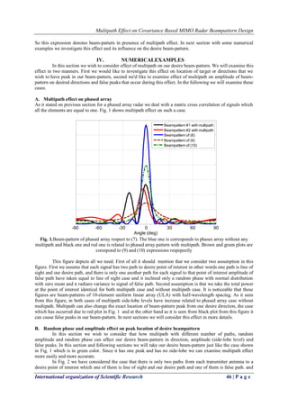 Multipath Effect on Covariance Based MIMO Radar Beampattern Design 
International organization of Scientific Research 46 | P a g e 
So this expression denotes beam-pattern in presence of multipath effect. In next section with some numerical examples we investigate this effect and its influence on the desire beam-pattern. 
IV. NUMERICALEXAMPLES 
In this section we wish to consider effect of multipath on our desire beam-pattern. We will examine this effect in two manners. First we would like to investigate this effect on location of target or directions that we wish to have peak in our beam-pattern, second we'd like to examine effect of multipath on amplitude of beam- pattern on desired directions and false peaks that occur during this effect. In the following we will examine these cases. 
A. Multipath effect on phased array 
As it stated on previous section for a phased array radar we deal with a matric cross correlation of signals which all the elements are equal to one. Fig. 1 shows multipath effect on such a case. 
Fig. 1.Beam-pattern of phased array respect to (7). The blue one is corresponds to phases array without any multipath and black one and red one is related to phased array pattern with multipath. Brown and green plots are corespond to (9) and (10) expressions respepectly This figure depicts all we need. First of all it should mention that we consider two assumption in this figure. First we assume that each signal has two path to desire point of interest in other words one path is line of sight and our desire path, and there is only one another path for each signal to that point of interest amplitude of false path have taken equal to line of sight case and it inclined only a random phase with normal distribution with zero mean and π radians variance to signal of false path. Second assumption is that we take the total power at the point of interest identical for both multipath case and without multipath case. It is noticeable that these figures are beam-patterns of 10-element uniform linear array (ULA) with half-wavelength spacing. As it seen from this figure, in both cases of multipath side-lobe levels have increase related to phased array case without multipath. Multipath can also change the exact location of beam-pattern peak from our desire direction, the case which has occurred due to red plot in Fig. 1 and at the other hand as it is seen from black plot from this figure it can cause false peaks in our beam-pattern. In next sections we will consider this effect in more details. 
B. Random phase and amplitude effect on peak location of desire beampattern 
In this section we wish to consider that how multipath with different number of paths, random amplitude and random phase can affect our desire beam-pattern in direction, amplitude (side-lobe level) and false peaks. In this section and following sections we will take our desire beam-pattern just like the case shown in Fig. 1 which is in green color. Since it has one peak and has no side-lobe we can examine multipath effect more easily and more accurate. 
In Fig. 2 we have considered the case that there is only two paths from each transmitter antenna to a desire point of interest which one of them is line of sight and our desire path and one of them is false path. and 
-90-60-300306090Angle (deg) Beampattern #1 with multipathBeampattern #2 with multipathBeampattern of (8) Beampattern of (9) Beampattern of (10)  