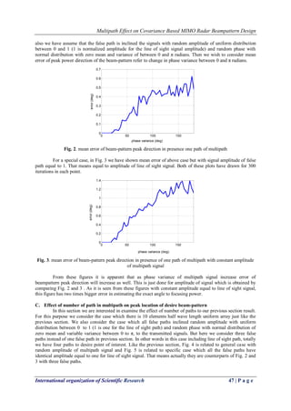 Multipath Effect on Covariance Based MIMO Radar Beampattern Design 
International organization of Scientific Research 47 | P a g e 
also we have assume that the false path is inclined the signals with random amplitude of uniform distribution 
between 0 and 1 (1 is normalized amplitude for the line of sight signal amplitude) and random phase with 
normal distribution with zero mean and variance of between 0 and π radians. Then we wish to consider mean 
error of peak power direction of the beam-pattern refer to change in phase variance between 0 and π radians. 
Fig. 2. mean error of beam-pattern peak direction in presence one path of multipath 
For a special case, in Fig. 3 we have shown mean error of above case but with signal amplitude of false 
path equal to 1. That means equal to amplitude of line of sight signal. Both of these plots have drawn for 300 
iterations in each point. 
Fig. 3. mean error of beam-pattern peak direction in presence of one path of multipath with constant amplitude 
of multipath signal 
From these figures it is apparent that as phase variance of multipath signal increase error of 
beampattern peak direction will increase as well. This is just done for amplitude of signal which is obtained by 
comparing Fig. 2 and 3 . As it is seen from these figures with constant amplitude equal to line of sight signal, 
this figure has two times bigger error in estimating the exact angle to focusing power. 
C. Effect of number of path in multipath on peak location of desire beam-pattern 
In this section we are interested in examine the effect of number of paths to our previous section result. 
For this purpose we consider the case which there is 10 elements half wave length uniform array just like the 
previous section. We also consider the case which all false paths inclined random amplitude with uniform 
distribution between 0 to 1 (1 is one for the line of sight path) and random phase with normal distribution of 
zero mean and variable variance between 0 to π, to the transmitted signals. But here we consider three false 
paths instead of one false path in previous section. In other words in this case including line of sight path, totally 
we have four paths to desire point of interest. Like the previous section, Fig. 4 is related to general case with 
random amplitude of multipath signal and Fig. 5 is related to specific case which all the false paths have 
identical amplitude equal to one for line of sight signal. That means actually they are counterparts of Fig. 2 and 
3 with three false paths. 
0 50 100 150 
0 
0.1 
0.2 
0.3 
0.4 
0.5 
0.6 
0.7 
phase variance (deg) 
error (deg) 
0 50 100 150 
0 
0.2 
0.4 
0.6 
0.8 
1 
1.2 
1.4 
phase variance (deg) 
error (deg) 
 