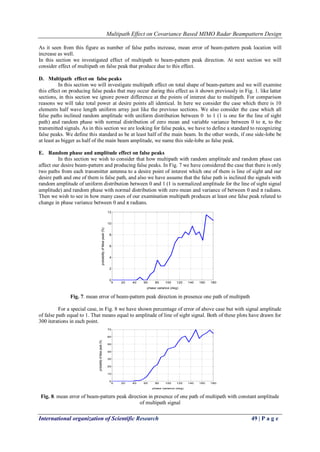 Multipath Effect on Covariance Based MIMO Radar Beampattern Design 
International organization of Scientific Research 49 | P a g e 
As it seen from this figure as number of false paths increase, mean error of beam-pattern peak location will 
increase as well. 
In this section we investigated effect of multipath to beam-pattern peak direction. At next section we will 
consider effect of multipath on false peak that produce due to this effect. 
D. Multipath effect on false peaks 
In this section we will investigate multipath effect on total shape of beam-pattern and we will examine 
this effect on producing false peaks that may occur during this effect as it shown previously in Fig. 1. like latter 
sections, in this section we ignore power difference at the points of interest due to multipath. For comparison 
reasons we will take total power at desire points all identical. In here we consider the case which there is 10 
elements half wave length uniform array just like the previous sections. We also consider the case which all 
false paths inclined random amplitude with uniform distribution between 0 to 1 (1 is one for the line of sight 
path) and random phase with normal distribution of zero mean and variable variance between 0 to π, to the 
transmitted signals. As in this section we are looking for false peaks, we have to define a standard to recognizing 
false peaks. We define this standard as be at least half of the main beam. In the other words, if one side-lobe be 
at least as bigger as half of the main beam amplitude, we name this side-lobe as false peak. 
E. Random phase and amplitude effect on false peaks 
In this section we wish to consider that how multipath with random amplitude and random phase can 
affect our desire beam-pattern and producing false peaks. In Fig. 7 we have considered the case that there is only 
two paths from each transmitter antenna to a desire point of interest which one of them is line of sight and our 
desire path and one of them is false path, and also we have assume that the false path is inclined the signals with 
random amplitude of uniform distribution between 0 and 1 (1 is normalized amplitude for the line of sight signal 
amplitude) and random phase with normal distribution with zero mean and variance of between 0 and π radians. 
Then we wish to see in how many cases of our examination multipath produces at least one false peak related to 
change in phase variance between 0 and π radians. 
Fig. 7. mean error of beam-pattern peak direction in presence one path of multipath 
For a special case, in Fig. 8 we have shown percentage of error of above case but with signal amplitude 
of false path equal to 1. That means equal to amplitude of line of sight signal. Both of these plots have drawn for 
300 iterations in each point. 
Fig. 8. mean error of beam-pattern peak direction in presence of one path of multipath with constant amplitude 
of multipath signal 
0 20 40 60 80 100 120 140 160 180 
0 
2 
4 
6 
8 
10 
12 
phase variance (deg) 
probability of false peak (%) 
0 20 40 60 80 100 120 140 160 180 
0 
10 
20 
30 
40 
50 
60 
70 
phase variance (deg) 
probability of false peak (%) 
 