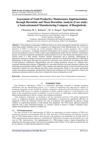 IOSR Journal of Engineering (IOSRJEN) www.iosrjen.org 
ISSN (e): 2250-3021, ISSN (p): 2278-8719 
Vol. 04, Issue 09 (September. 2014), ǀǀV4ǀǀ PP 38-47 
International organization of Scientific Research 38 | P a g e 
Assessment of Total Productive Maintenance Implementation through Downtime and Mean Downtime Analysis (Case study: a Semi-automated Manufacturing Company of Bangladesh) Chowdury M. L. Rahman1*, M. A. Hoque2, Syed Misbah Uddin1 1 Assistant Professor, Department of Industrial and Production Engineering, ShahJalal University of Science and Technology, Sylhet-3114, Bangladesh. *E-mail: basitchy_23@yahoo.com 2 Graduates, Department of Industrial and Production Engineering, ShahJalal University of Science and Technology, Sylhet-3114, Bangladesh. 
__________________________________________________________________________________________ Abstract :- Total productive maintenance (TPM) has become one of the most popular maintenance strategies to ensure high machine reliability since it is regarded as an integral part of lean Manufacturing. One of the main objectives of TPM is to increase the overall equipment effectiveness of plant equipment with a modest investment in maintenance. Companies around the world spend a lot of money on buying new machinery to increase the production, however a little is done to get hundred percent output from the machines. Nevertheless, because of increased competition and demand of quality products at lower costs, buying latest equipment is not a solution unless it is fully utilized. Therefore machine maintenance and in particular, implementing an appropriate maintenance strategy has become increasingly important for manufacturing industries to fulfill these requirements. In this regard, this paper has focused on a case-study work with the aim of evaluating the effects of total productive maintenance implementation onto the existing production scenario of a selected semi- automated manufacturing company of Bangladesh by measuring downtime and mean downtime reduction and performing mean downtime analysis (MDT). Pareto analysis and statistical analysis of downtime data have been conducted to identify the most affecting downtime factors hierarchically. Based on the results summarized, modern maintenance management and production improvement techniques have been suggested to improve the maintenance procedure and at the same time to enhance the volume of production as well. Keywords: - Autonomous maintenance, Mean downtime, Pareto chart, T-test, Total productive maintenance. _________________________________________________________________________________ 
I. INTRODUCTION Total Productive Maintenance (TPM) is a maintenance philosophy designed to integrate equipment maintenance into the manufacturing process. It is a system of maintaining and improving the integrity of production and quality systems through the machines, equipments, and processes that add business value to the organization.TPM focuses on keeping all equipment in perfect working condition to avoid breakdowns and delays in the manufacturing process. In addition, it strives to achieve no small stops or slow running and no defects during production as well as it values a safe working environment. Total productive maintenance is considered as the key operational activities of the quality management system. It emphasizes proactive and preventative maintenance to maximize the operational efficiency of equipment. It blurs the distinction between the roles of production and maintenance by placing a strong emphasis on empowering operators to help maintain their equipment. The TPM system addresses production operation with a solid, team-based program, i.e., proactive instead of reactive. It helps to eliminate losses, whether from breakdowns, defects or accidents [1]. 
1.1 TPM Implementation The steps involved in the implementation of TPM in an organization are initial evaluation of TPM level, introductory education and propaganda (IEP) for TPM, formation of TPM committee, development of master plan for TPM implementation, stage by stage training to the employees and stakeholders on all eight pillars of TPM, implementation preparation process, establishing the TPM policies and goals and development of a road map for TPM implementation. The implementation of a TPM program creates a shared responsibility for equipment that encourages greater involvement by production floor workers. In the right environment this can be very effective in improving the productivity of plant.  
