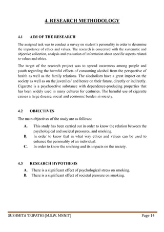 SUSHMITA TRIPATHI (M.S.W. MNNIT) Page 14
4. RESEARCH METHODOLOGY
4.1 AIM OF THE RESEARCH
The assigned task was to conduct a survey on student’s personality in order to determine
the importance of ethics and values. The research is concerned with the systematic and
objective collection, analysis and evaluation of information about specific aspects related
to values and ethics.
The target of the research project was to spread awareness among people and
youth regarding the harmful effects of consuming alcohol from the perspective of
health as well as the family relations. The alcoholism have a great impact on the
society as well as on the juveniles’ and hence on their future, directly or indirectly.
Cigarette is a psychoactive substance with dependence-producing properties that
has been widely used in many cultures for centuries. The harmful use of cigaratte
causes a large disease, social and economic burden in society.
4.2 OBJECTIVES
The main objectives of the study are as follows:
A. This study has been carried out in order to know the relation between the
psychological and societal pressures, and smoking.
B. In order to know that in what way ethics and values can be used to
enhance the personality of an individual.
C. In order to know the smoking and its impacts on the society.
4.3 RESEARCH HYPOTHESIS
A. There is a significant effect of psychological stress on smoking.
B. There is a significant effect of societal pressure on smoking.
 