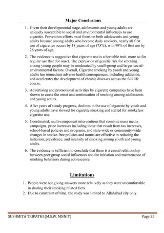 SUSHMITA TRIPATHI (M.S.W. MNNIT) Page 23
Major Conclusions
1. Given their developmental stage, adolescents and young adults are
uniquely susceptible to social and environmental influences to use
cigarette. Prevention efforts must focus on both adolescents and young
adults because among adults who become daily smokers, nearly all first
use of cigarettes occurs by 18 years of age (75%), with 99% of first use by
26 years of age.
2. The evidence is suggestive that cigarette use is a heritable trait, more so for
regular use than for onset. The expression of genetic risk for smoking
among young people may be moderated by small-group and larger social-
environmental factors. Overall, Cigarette smoking by youth and young
adults has immediate adverse health consequences, including addiction,
and accelerates the development of chronic diseases across the full life
course.
3. Advertising and promotional activities by cigarette companies have been
shown to cause the onset and continuation of smoking among adolescents
and young adults.
4. After years of steady progress, declines in the use of cigarette by youth and
young adults have slowed for cigarette smoking and stalled for smokeless
cigarette use.
5. Coordinated, multi-component interventions that combine mass media
campaigns, price increases including those that result from tax increases,
school-based policies and programs, and state-wide or community-wide
changes in smoke-free policies and norms are effective in reducing the
initiation, prevalence, and intensity of smoking among youth and young
adults.
6. The evidence is sufficient to conclude that there is a causal relationship
between peer group social influences and the initiation and maintenance of
smoking behaviors during adolescence.
Limitations
1. People were not giving answers more relatively as they were uncomfortable
in sharing their smoking related facts.
2. Due to constraint of time, the study was limited to Allahabad city only.
 