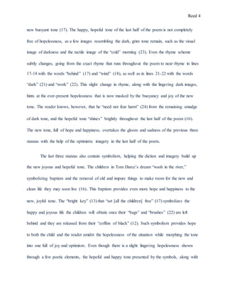 Reed 4
new buoyant tone (17). The happy, hopeful tone of the last half of the poem is not completely
free of hopelessness, as a few images resembling the dark, grim tone remain, such as the visual
image of darkness and the tactile image of the “cold” morning (23). Even the rhyme scheme
subtly changes, going from the exact rhyme that runs throughout the poem to near rhyme in lines
17-18 with the words “behind” (17) and “wind” (18), as well as in lines 21-22 with the words
“dark” (21) and “work” (22). This slight change in rhyme, along with the lingering dark images,
hints at the ever-present hopelessness that is now masked by the buoyancy and joy of the new
tone. The reader knows, however, that he “need not fear harm” (24) from the remaining smudge
of dark tone, and the hopeful tone “shines” brightly throughout the last half of the poem (16).
The new tone, full of hope and happiness, overtakes the gloom and sadness of the previous three
stanzas with the help of the optimistic imagery in the last half of the poem.
The last three stanzas also contain symbolism, helping the diction and imagery build up
the new joyous and hopeful tone. The children in Tom Darce’s dream “wash in the river,”
symbolizing baptism and the removal of old and impure things to make room for the new and
clean life they may soon live (16). This baptism provides even more hope and happiness to the
new, joyful tone. The “bright key” (13) that “set [all the children] free” (17) symbolizes the
happy and joyous life the children will obtain once their “bags” and “brushes” (22) are left
behind and they are released from their “coffins of black” (12). Such symbolism provides hope
to both the child and the reader amidst the hopelessness of the situation while morphing the tone
into one full of joy and optimism. Even though there is a slight lingering hopelessness shown
through a few poetic elements, the hopeful and happy tone presented by the symbols, along with
 