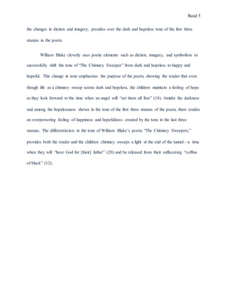 Reed 5
the changes in diction and imagery, presides over the dark and hopeless tone of the first three
stanzas in the poem.
William Blake cleverly uses poetic elements such as diction, imagery, and symbolism to
successfully shift the tone of “The Chimney Sweeper” from dark and hopeless to happy and
hopeful. This change in tone emphasizes the purpose of the poem, showing the reader that even
though life as a chimney sweep seems dark and hopeless, the children maintain a feeling of hope
as they look forward to the time when an angel will “set them all free” (18). Amidst the darkness
and among the hopelessness shown in the tone of the first three stanzas of the poem, there resides
an overpowering feeling of happiness and hopefulness created by the tone in the last three
stanzas. The differentiation in the tone of William Blake’s poem, “The Chimney Sweepers,”
provides both the reader and the children chimney sweeps a light at the end of the tunnel—a time
when they will “have God for [their] father” (20) and be released from their suffocating “coffins
of black” (12).
 